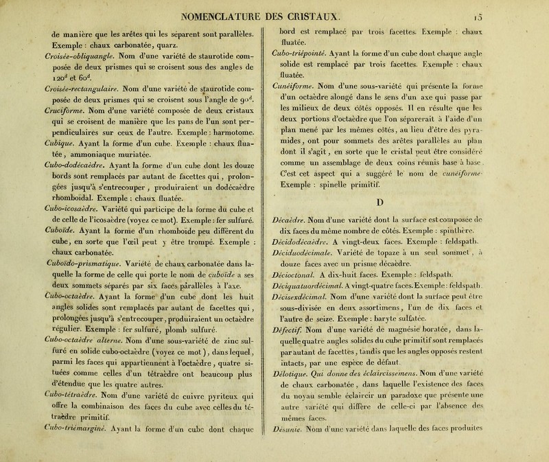 de manière que les arêtes qui les séparent sont parallèles. Exemple : chaux carbonatée, quarz. Croisée-obliquangle. Nom d’une variété de staurotide com- posée de deux prismes qui se croisent sous des angles de 120“* et 6od. Croisée-rectangulaire. Nom d’une variété de staurotide com- posée de deux prismes qui se croisent sous l’angle de god. Cruciforme. Nom d’une variété composée de deux cristaux qui se croisent de manière que les pans de l’un sont per- pendiculaires sur ceux de l’autre. Exemple : harmotome. Cubique. Ayant la forme d’un cube. Exemple : cbaux flua- tée, ammoniaque muriatée. Cubo-dodécaèdre. Ayant la forme d’un cube dont les douze bords sont remplacés par autant de facettes qui, prolon- gées jusqu’à s’entrecouper , produiraient un dodécaèdre rhomboïdal. Exemple : cbaux üuatée. Cubo-icosaèdre. Variété qui participe delà forme du cube et de celle de l’icosaèdre (voyez ce mot). Exemple : fer sulfuré. Cuboïde. Ayant la forme d’un rhomboïde peu différent du cube, en sorte que l’œil peut y être trompé. Exemple : chaux carbonatée. Cuboïdo-prismatique. Variété de chaux carbonatée dans la- quelle la forme de celle qui porte le nom de cuboïde a ses deux sommets séparés par six faces parallèles à l’axe. Cubo-octaèdre. Ayant la forme d’un cube dont les huit angles solides sont remplacés par autant de facettes qui, prolongées jusqu’à s’entrecouper,produiraient un octaèdre régulier. Exemple : fer sulfuré, plomb sulfuré. Cubo-octaèdre alterne. Nom d’une sous-variété de zinc sul- furé en solide cubo-octaèdre (voyez ce mot ), dans lequel, parmi les faces qui appartiennent à l’octaèdre , quatre si- tuées comme celles d’un tétraèdre ont beaucoup plus d’étendue que les quatre autres. C ubo-tetraèdre. Nom d’une variété de cuivre pyriteux qui offre la combinaison des faces du cube avec celles du té- traèdre primitif. i ubo-triêmargitiè. Ayant la forme d’un cube dont chaque bord est remplacé par trois facettes. Exemple : cbaux fluatée. Cubo-trièpointè. Ayant la forme d’un cube dont chaque angle solide est remplacé par trois facettes. Exemple : cbaux fluatée. Cunéiforme. Nom d’une sous-variété qui présente la forme d’un octaèdre alongé dans le sens d’un axe qui passe par les milieux de deux côtés opposés. Il en résulte que lfes deux portions d’octaèdre que l’on séparerait à l’aide d’un plan mené par les mêmes côtés, au lieu d’être des pyra- mides, ont pour sommets des arêtes parallèles au plan dont il s’agit, en sorte que le cristal peut être considéré comme un assemblage de deux coins réunis base à base C’est cet aspect qui a suggéré le nom de cunéiforme- Exemple : spinelle primitif. D Décaèdre. Nom d’une variété dont la surface est composée de dix faces du même nombre de côtés. Exemple : spinthère. Décidodécaèdre. A vingt-deux faces. Exemple : feldspath. Déciduodécimale. Variété de topaze à un seul sommet, à douze faces avec un prisme décaèdre. Décioctonal. A dix-huit faces. Exemple : feldspath. Dèclquatuordécimal. A vingt-quatre faces. Exemple : feldspath Décisexdécimal. Nom d’une variété dont la surface peut être sous-divisée en deux assortimens, l’un de dix faces et l’autre de seize. Exemple : baryte sulfatée. Défectif. Nom d’une variété de magnésie boratée, dans la- quelle quatre angles solides du cube primitif sont remplacés par autant de facettes, tandis que les angles opposés restent intacts, par une espèce de défaut. Délotique. Qui donne des éclaircissemens. Nom d’une variété de cbaux carbonatée, dans laquelle l’existence des faces du noyau semble éclaircir un paradoxe que présente une autre variété qui diffère de celle-ci par l’absence des mêmes faces. Désunie■ Nom d’une variété dans laquelle des faces produites