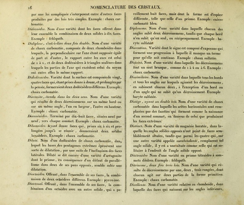 par une loi compliquée s’interposent entre d’autres faces produites par des lois très simples. Exemple : chaux car- bonatée. Didécaèdre. Nom d’une variété dont les faces offrent dans leur ensemble la combinaison de deux solides à dix faces. Exemple : feldspath. Didiplase, c’est-à-dire deux fois double. Nom d’une variété de chaux carbonatée, composée de deux rhomboïdes dans lesquels, la perpendiculaire sur l’axe étant supposée égale de part et d’autre, le rapport entre les axes est celui de 1 à a, et de deux dodécaèdres à triangles scalènes dans lesquels les parties de l’axe qui excèdent celui du noyau ont entre elles le même rapport. Didodécaèdre. Variété dont la surface est composéede vingt, quatre faces qui, étant prises douze à douze, et prolongées par la pensée, formeraient deux dodécaèdres différens. Exemple ; chaux carbonatée. Diectasite j étendu dans les deux sens. Nom d’une variété qui résulte de deux décroissemens sur un même bord ou sur un même angle , l’un en largeur , l’autre en hauteur. Exemple : chaux carbonatée. Déennéaèdre. Terminé par dix-huit faces, situées neuf par neuf, vers chaque sommet. Exemple : chaux carbonatée. Dihexaèdre. Ayant douze faces qui, prises six à six et pro- longées jusqu’à se réunir , donneraient deux solides hexaèdres. Exemple : chaux carbonatée. Dilaté. Nom d’un dodécaèdre de chaux carbonatée, dans lequel les bases des pentagones extrêmes éprouvent une sorte de dilatation, par une suite de l’inclinaison des faces latérales. Dilaté se dit encore d’une variété d’arragonite dont le prisme , en conséquence d’un défaut de parallé- lisme dans deux de ses pans opposés, semble subir une dilatation. Dioctaedre. Offrant, dans l’ensemble de ses faces , la combi- naison de deux octaèdres différens. Exemple : pyi'oxène. Dioctonal. Offrant, dans l’ensemble de ses faces, la com- binaison d’un octaèdre avec un autre solide , qui a pa- reillement huit faces, mais dont la forme est d’espèce différente, telle que celle d’un prisme. Exemple : cuivre carbonaté bleu. Diplonome. Nom d’une variété dans laquelle chacun des angles subit deux décroissemens, tandis que chaque bord n’en subit qu’un seul, ou réciproquement. Exemple : ba- ryte sulfatée*. Discontinu. Variété dont le signe est composé d’exposans qui forment une progression à laquelle il manque un terme pour qu’elle soit continue. Exemple : chaux sulfatée. Disjoint. Nom d’une variété dans laquelle les décroissemens font un saut brusque , comme de 1 à 4 ou à 6. Exemple : chaux carbonatée. Dissimilaire. Nom d’une variété dans laquelle tous les bords et tous les angles sur lesquels agissent les décroissemens, en subissent chacun deux, à l’exception d’un bord ou d’un angle qui ne subit qu’un décroissement. Exemple baryte sulfatée. Distège j ayant un double toit. Nom d’une variété de chaux carbonatée dans laquelle les arêtes horizontales sont rem- placées par des facettes qui forment comme la naissance d’un second sommet, en dessous de celui que produisent les faces extrêmes. Distinct. Nom d’une variété de magnésie boratée, dans la- quelle les angles solides opposés n’ont point de faces sem- blablement situées, tandis que parmi les quatre qui, sur une autre variété appelée surabondante j remplacent tel angle solide, il y en a une située comme celle qui est so- litaire à l’endroit de l’angle solide opposé. Ditétraèdre Nom d’une variété en prisme tétraèdre à som- mets dièdres. Exemple : feldspath. Ditrinome deux fois trois lois. Nom d’une variété qui ré- sulte de décroissemens par une, deux , trois rangées, dont chacun agit sur deux parties de la forme primitive. Exemple : chaux carbonatée. Divellente. Nom d’une variété relative au rhomboïde, dans laquelle des faces qui naissent sur les angles inférieurs.