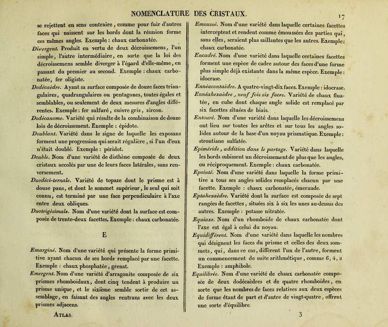 se rejettent en sens contraire , comme pour fuir d’autres faces qui naissent sur les bords dont la réunion forme ces mêmes angles. Exemple : chaux carbonatée. Divergent. Produit en -vertu de deux décroissemens, l’un simple, l’autre intermédiaire, en sorte que la loi des décroissemens semble diverger à l’égard d’elle-même, en passant du premier au second. Exemple : chaux carbo- natée, fer oligiste. Dodécaèdre. Ayant sa surface composée de douze faces trian- gulaires , quadranguîaires ou pentagones, toutes égales et semblables, ou seulement de deux mesures d’angles diffé- rentes. Exemple : fer sulfuré, cuivre gris , zircon. Dodécanome. Variété qui résulte de la combinaison de douze lois de décroissement. Exemple : épidote. Doublant. Variété dans le signe de laquelle les exposans forment une progression qui serait régulière , si l’un d’eux n’était doublé. Exemple : péridot. Double. Nom d’une variété de disthène composée de deux cristaux accolés par une de leurs faces latérales, sans ren- versement. Duodècv-ternale. Variété de topaze dont le prisme est à douze pans, et dont le sommet supérieur, le seul qui soit connu, est terminé par une face perpendiculaire à l’axe entre deux obliques. Duotrigésimale. Nom d’une variété dont la surface est com- posée de trente-deux facettes. Exemple : chaux carbonatée. E Emarginé. Nom d’une variété qui présente la forme primi- tive ayant chacun de ses bords remplacé par une facette. Exemple : chaux phosphatée, grenat. Emergent. Nom d’une variété d’arragonite composée de six prismes rhomboïdaux, dont cinq tendent à produire un prisme unique, et le sixième semble sortir de cet as- semblage, en faisant des angles rentrans avec les deux prismes adjacens. Atlas. DES CRISTAUX. 1? Emoussé. Nom d’une variété dans laquelle certaines facettes interceptent et rendent comme émoussées des parties qui, sans elles, seraient plus saillantes que les autres. Exemple: chaux carbonatée. Encadré. Nom d’une variété dans laquelle certaines facettes forment une espèce de cadre autour des faces d’une forme plus simple déjà existante dans la même espèce. Exemple : idocrase. Ennéacontaèdre. A quatre-vingt-dix faces. Exemple : idocrase. Ennèahexaedre j neuf fois six faces. Variété de chaux flua- tée, en cube dont chaque angle solide est remplacé par six facettes situées de biais. Entouré. Nom d’une variété dans laquelle les décroissemens ont lieu sur toutes les arêtes et sur tous les angles so- lides autour de la base d’un noyau prismatique. Exemple : strontiane sulfatée. Epimèride j addition dans le partage. Variété dans laquelle les bords subissent un décroissement de plus que les angles, ou réciproquement. Exemple : chaux carbonatée. Epointé. Nom d’une variété dans laquelle la forme primi- tive a tous ses angles solides remplacés chacun par une facette. Exemple : chaux carbonatée, émeraude. Eptahexaèdre. Variété dont la surface est composée de sept rangées de facettes, situées six à six les unes au-dessus des autres. Exemple : potasse nitratée. Equiaxe. Nom d’un rhomboïde de chaux carbonatée dont l’axe est égal à celui du noyau. Equidiffèrent. Nom d’une variété dans laquelle les nombres qui désignent les faces du prisme et celles des deux som- mets, qui, dans ce cas, diffèrent l’un de l’autre, forment un commencement de suite arithmétique , comme 6, 4,2 Exemple : amphibole. Equilibrée. Nom d’une variété de chaux carbonatée compo- sée de deux dodécaèdres et de quatre rhomboïdes, en sorte que les nombres de faces relatives aux deux espèces de forme étant de part et d’autre de vingt-quatre, offrent une sorte d’équilibre. 3