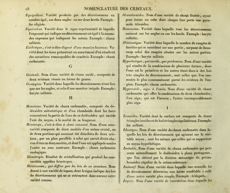 Equipollent. Variété produite par des décroissemens eu nombre égal, sur deux, angles ou sur deux bords. Exemple : fer oligiste. Equivalent. Variété dans le signe représentatif de laquelle l’exposant qui indique un décroissement est égal à la somme des exposans qui indiquent les autres. Exemple : chaux sulfatée. Euthètique j c’est-à-dire disposé d’une manière heur eu se. Va- riété dont les faces présentent un assortiment d’où résultent des caractères remarquables de symétrie. Exemple : chaux carbonatée. G Gèniculè. Nom d’une variété de titane oxidé, composée de deux cristaux réunis en forme de genou. Goniogène. Variété dans laquelle les décroissemens n’ont lieu que sur les angles, et cela d’une manière inégale. Exemple : baryte sulfatée. H Hémitome. Variété de chaux carbonatée, composée du do- décaèdre métastatique et d’un rhomboïde dont les faces rencontrent, la partie de l’axe de ce dodécaèdre qui excède l’axe du noyau, à la moitié de sa longueur. Hémitrope c’est-à-dire à demi retourné. Nom d’une sous- variété composée de deux moitiés d’un même cristal, ou de deux portions qui auraient été détachées de deux cris- taux , par un plan parallèle à celui qui aurait divisé cha^ cun d’eux en deux moitiés, et dont l’une est appliquée contre l’autre en sens contraire. Exemple : chaux carbonatée analogique. Hémitropie. Résultat de cristallisation qui produit les sous- variétés appelées hémitropes. Hétéronome j qui diffère par les lois de sa structure. Nom donné à une variété de topaze, dont le signe indique des lois de décroissemens qui ne sfe retrouvent dans aucune autre variété connue. Hexatétraèdre. Nom d’une variété de chaux fluatée, ayant pour forme un cube dont chaque face porte une pyra- mide tétraèdre. Homonome. Variété dans laquelle tous les décroissemens naissent sur les angles ou sur les bords. Exemple : baryte sulfatée.. Hètèrostique. Variété dans laquelle le nombre de rangées de facettes qui se succèdent sur une partie , surpasse de beau- coup celui des rangées situées sur les autres parties. Exemple : baryte sulfatée. lîyperhatique j qui excelle qui prédomine. Nom d’une variété qui résulte de la combinaison de plusieurs formes , dont l’une est la primitive et les autres étant dues à des lois très simples de décroissement, sont celles que l’on ren- contre le plus communément parmi les cristaux de l’es- pèce. Exemple : chaux carbonatée. Hyperoxide j aigu à l’excès. Nom d’une variété de chaux carbonatée qui offre la combinaison de deux rhomboïdes, l’un aigu, qui est l’inverse , l’autre incomparablement plus aigu. I Icosaèdre. Variété dont la surface est composée de douze triangles isocèles et de huittriangles équilatéraux. Exemple: fer sulfuré. Identique. Nom d’une variété de chaux carbonatée dans la- quelle les lois de décroissement qui agissent sur le véri- table noyau , sont les mêmes que celles qui se rapportent au noyau hypothétique. Imitable. Nom d’une variété de chaux carbonatée qui pré- sente naturellement le dodécaèdre à plans pentagones, que l’on obtient par la division mécanique du prisme hexaèdre régulier de la même substance. Imitatif. Nom d’une variété dans laquelle une nouvelle loi de décroissement détermine une forme semblable à celle \ d’une autre variété plus simple. Exemple : feldspath. Impair. Nom d’une variété de tourmaline dans laquelle les