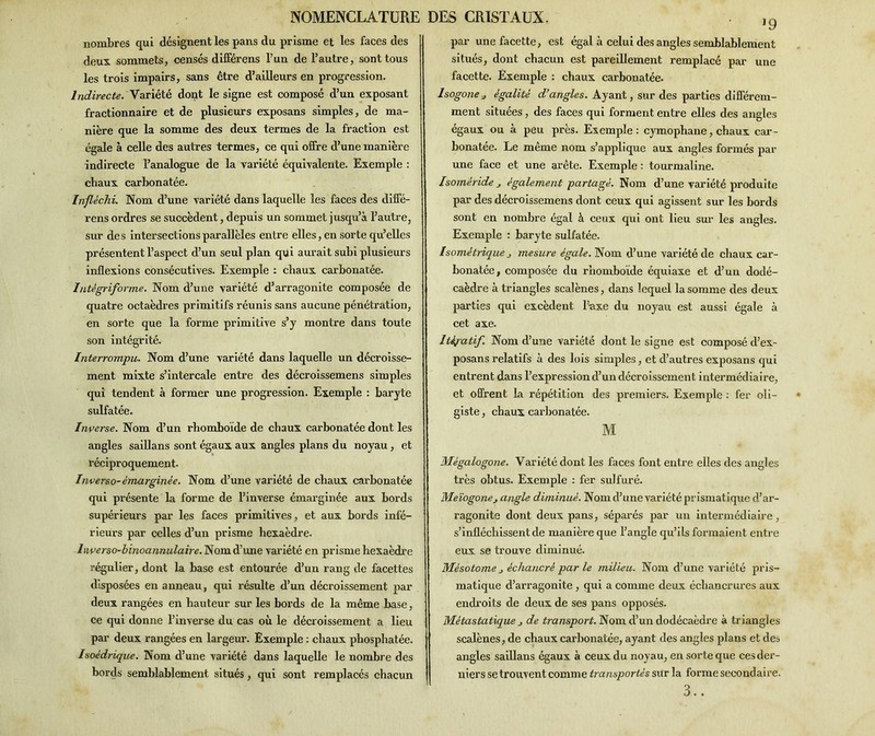 nombres qui désignent les pans du prisme et les faces des deux sommets, censés différens l’un de l’autre, sont tous les trois impairs, sans être d’ailleurs en progression. Indirecte. Variété dont le signe est composé d’un exposant fractionnaire et de plusieurs exposans simples, de ma- nière que la somme des deux termes de la fraction est égale à celle des autres termes, ce qui offre d’une manière indirecte l’analogue de la variété équivalente. Exemple : chaux carbonatée. Infléchi. Nom d’une variété dans laquelle les faces des diffé- rens ordres se succèdent, depuis un sommet jusqu’à l’autre, sur des intersections parallèles entre elles, en sorte qu’elles présentent l’aspect d’un seul plan qui aurait subi plusieurs inflexions consécutives. Exemple : chaux carbonatée. Intègriforme. Nom d’une variété d’arragonite composée de quatre octaèdres primitifs réunis sans aucune pénétration, en sorte que la forme primitive s’y montre dans toute son intégrité. Interrompu. Nom d’une variété dans laquelle un décroisse- ment mixte s’intercale entre des décroissemens simples qui tendent à former une progression. Exemple : baryte sulfatée. Inverse. Nom d’un rhomboïde de chaux carbonatée dont les angles saillans sont égaux aux angles plans du noyau , et réciproquement. Inverso-émarginée. Nom d’une variété de chaux carbonatée qui présente la forme de l’inverse émarginée aux bords supérieurs par les faces primitives, et aux bords infé- rieurs par celles d’un prisme hexaèdre. hverso-binoannulaire. Nom d’une variété en prisme hexaèdre régulier, dont la base est entourée d’un rang de facettes disposées en anneau, qui résulte d’un décroissement par deux rangées en hauteur sur les bords de la même base, ce qui donne l’inverse du cas où le décroissement a lieu par deux rangées en largeur. Exemple : chaux phosphatée. Isoédrique. Nom d’une variété dans laquelle le nombre des bords semblablement situés, qui sont remplacés chacun J9 par une facette, est égal à celui des angles semblablement situés, dont chacun est pareillement remplacé par une facette. Exemple : chaux carbonatée. Isogone.j égalité d’angles. Ayant, sur des parties différem- ment situées, des faces qui forment entre elles des angles égaux ou à peu près. Exemple: cymophane, chaux car- bonatée. Le même nom s’applique aux angles formés par une face et une arête. Exemple : tourmaline. Isoméride également partagé. Nom d’une variété produite par des décroissemens dont ceux qui agissent sur les bords sont en nombre égal à ceux qui ont lieu sur les angles. Exemple : baryte sulfatée. Isométrique j mesure égale. Nom d’une variété de chaux car- bonatée, composée du rhomboïde équiaxe et d’un dodé- caèdre à triangles scalènes, dans lequel la somme des deux parties qui excèdent l’axe du noyau est aussi égale à cet axe. Itératif. Nom d’une variété dont le signe est composé d’ex- posans relatifs à des lois simples, et d’autres exposans qui entrent dans l’expression d’un décroissement intermédiaire, et offrent la répétition des premiers. Exemple : fer oli- giste, chaux carbonatée. M Mégalogone. Variété dont les faces font entre elles des angles très obtus. Exemple : fer sulfuré. Meïogonej angle diminué. Nom d’une variété prismatique d’ar- ragonite dont deux pans, séparés par un intermédiaire, s’infléchissent de manière que l’angle qu’ils formaient entre eux se trouve diminué. Mésotome échancré par le milieu. Nom d’une variété pris- matique d’arragonite , qui a comme deux échancrures aux endroits de deux de ses pans opposés. Métastatique > de transport. Nom d’un dodécaèdre à triangles scalènes, de chaux carbonatée, ayant des angles plans et des angles saillans égaux à ceux du noyau, en sorte que ces der- niers se trouvent comme transportés sur la forme secondai re. 3..