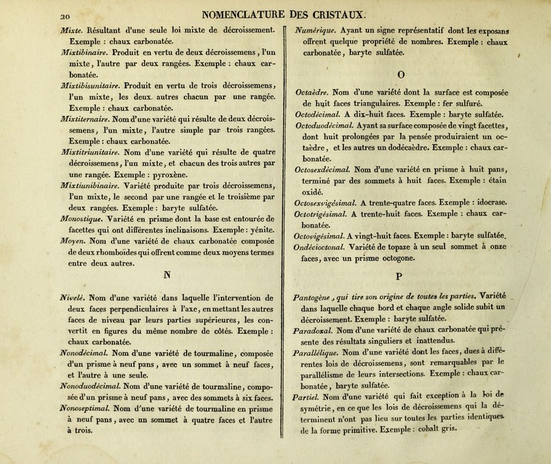 Mixte. Résultant d’une seule loi mixte de décroissement. Exemple : chaux carbonatée. Mixtibinaire. Produit en vertu de deux décroissemens , l’un mixte, l’autre par deux rangées. Exemple : chaux car- bonatée. Mixtibisunitaire. Produit en vertu de trois décroissemens» l’un mixte, les deux autres chacun par une rangée. Exemple : chaux carbonatée. Mixtiternaire. Nom d’une variété qui résulte de deux décrois- semens, l’un mixte, l’autre simple par trois rangées. Exemple : chaux carbonatée. Mixtitriunitaire. Nom d’une variété qui résulte de quatre décroissemens, l’un mixte, et chacun des trois autres par une rangée. Exemple : pyroxène. Mixtiunibinuire. Variété produite par trois décroissemens, l’un mixte, le second par une rangée et le troisième par deux rangées. Exemple : baryte sulfatée. Monostique. Variété en prisme dont la base est entourée de facettes qui ont différentes inclinaisons. Exemple : yénite. Moyen. Nom d’une variété de chaux carbonatée composée de deux rhomboïdes qui offrent comme deux moyens termes entre deux autres. N Nivelé. Nom d’une variété dans laquelle l’intervention de deux faces perpendiculaires à l’axe, en mettant les autres faces de niveau par leurs parties supérieures, les con- vertit en figures du même nombre de côtés. Exemple : chaux carbonatée. Nonodècimal. Nom d’une variété de tourmaline, composée d’un prisme à neuf pans , avec un sommet à neuf faces, et l’autre à une seule. Nonoduodécimal. Nom d’une variété de tourmaline, compo- sée d’un prisme à neuf pans, avec des sommets à six faces. Nonoseptimal. Nom d^une variété de tourmaline en prisme à neuf pans, avec un sommet à quatre faces et l’autre à trois. Numérique. Ayant un signe représentatif dont les exposans offrent quelque propriété de nombres. Exemple : chaux carbonatée, baryte sulfatée. # O Octaèdre. Nom d’une variété dont la surface est composée de huit faces triangulaires. Exemple : fer sulfuré. Octodècimal. A dix-huit faces. Exemple : baryte sulfatée. Octoduodécimal. Ayant sa surface composée de vingt facettes, dont huit prolongées par la pensée produiraient un oc- taèdre , et les autres un dodécaèdre. Exemple : chaux car- bonatée. Octosexdécimal. Nom d’une variété en prisme à huit pans, terminé par des sommets à huit faces. Exemple : étain oxidé. Octosexvigésimal. A trente-quatre faces. Exemple : idocrase. Octotrigésimal. A trente-huit faces. Exemple : chaux car- bonatée. Octovigèsimal. A vingt-huit faces. Exemple : baryte sulfatée. Ondécioctonal. Variété de topaze à un seul sommet à onze faces, avec un prisme octogone. P Pantogène j qui tire son origine de toutes les parties. Variété dans laquelle chaque bord et chaque angle solide subit un décroissement. Exemple : baryte sulfatée. Paradoxal. Nom d’une variété de chaux carbonatée qui pré- sente des résultats singuliers et inattendus. Parallélique. Nom d’une variété dont les faces, dues à diffé- rentes lois de décroissemens, sont remarquables par le parallélisme de leurs intersections. Exemple : chaux car- bonatée, baryte sulfatée. Partiel. Nom d’une variété qui fait exception à la loi de symétrie, en ce que les lois de décroissemens qui la dé- terminent n’ont pas lieu sur toutes les parties identiques de la forme primitive. Exemple : cobalt gris.