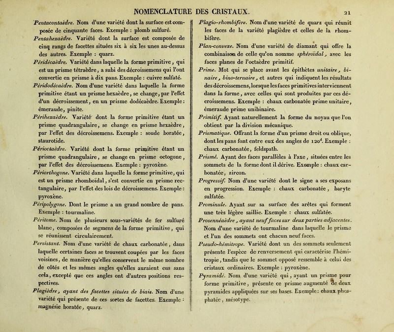 Pentacontaèdre. Nom d’une variété dont la surface est com- posée de cinquante faces. Exemple : plomb sulfuré. Pentahexaèdre. Variété dont la surface est composée de cinq rangs de facettes situées six à six les unes au-dessus des autres. Exemple : quarz. Pèridècaèdre. Variété dans laquelle la forme primitive , qui est un prisme tétraèdre, a subi des décroissemens qui l’ont convertie en prisme à dix pans. Exemple : cuivre sulfaté. Pèridodècaèdre. Nom d’une variété dans laquelle la forme primitive étant un prisme hexaèdre, se change, par l’effet d’un décroissement, en un prisme dodécaèdre. Exemple : émeraude, pinite. Périhexaèdre. Variété dont la forme primitive étant un prisme quadrangulaire, se change en prisme hexaèdre, par l’effet des décroissemens. Exemple : soude boratée, staurotide. Périoctaèdre. Variété dont la forme primitive étant un prisme quadrangulaire, se change en prisme octogone , par l’effet des décroissemens. Exemple : pyroxène. Périorthogone. Variété dans laquelle la forme primitive, qui est un prisme rhomboïdal, s’est convertie en prisme rec- tangulaire, par l’effet des lois de décroissemens. Exemple : pyroxène. Pèripolygone. Dont le prisme a un grand nombre de pans. Exemple : tourmaline. Pèritome. Nom de plusieurs sous-variétés de fer sulfuré blanc, composées de segmens de la forme primitive, qui se réunissent circulairement. Persistant. Nom d’une variété de chaux carbonatée, dans laquelle certaines faces se trouvent coupées par les faces voisines, de manière qu’elles conservent le même nombre de côtés et les mêmes angles qu’elles auraient eus sans cela, excepté que ces angles ont d’autres positions res- pectives. Plagièdre j ayant des facettes situées de biais. Nom d’une variété qui présente de ces sortes de facettes. Exemple : magnésie boratée, quarz. 21 Plagio-rhombifère. Nom d’une variété de quarz qui réunit les faces de la variété plagièdre et celles de la rhom- bifère. Plan-convexe. Nom d’une variété de diamant qui offre la combinaison de celle qu’on nomme sphéroidal avec les faces planes de l’octaèdre primitif. Prime. Mot qui se place avant les épithètes unitaire j bi- naire j bino-ternaire j et autres qui indiquent les résultats des décroissemens, lorsque les faces primitives interviennent dans la forme, avec celles qui sont produites par ces dé- croissemens. Exemple : chaux carbonatée prime unitaire, émeraude prime unibinaire. Primitif. Ayant naturellement la forme du noyau que l’on obtient par la division mécanique. Prismatique. Offrant la forme d’un prisme droit ou oblique, dont les pans font entre eux des angles de i2oa. Exemple : chaux carbonatée, feldspath. Prismé. Ayant des faces parallèles à l’axe, situées entre les sommets de la forme dont il dérive. Exemple : chaux car- bonatée, zircon. Progressif. Nom d’une variété dont le signe a ses exposans en progression. Exemple : chaux carbonatée, baryte sulfatée. Prominule. Ayant sur sa surface des arêtes qui forment une très légère saillie. Exemple : chaux sulfatée. Prosennèaèdre j ayant neuf faces sur deux parties adjacentes. Nom d’une variété de tourmaline dans laquelle le prisme et l’un des sommets ont chacun neuf faces. Pseudo-hémitrope. Variété dont un des sommets seulement présente l’espèce de renversement qui caractérise l’hémi- tropie, tandis que le sommet opposé ressemble à celui des cristaux ordinaires. Exemple : pyroxène. Pyramidé. Nom d’une variété qui, ayant un prisme pour forme primitive, présente ce prisme augmenté cle deux pyramides appliquées sur ses bases. Exemple : chaux phos- phatée , mésotype.