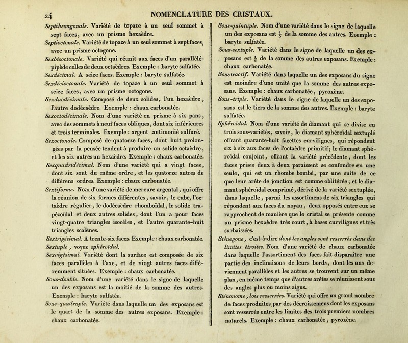 Septihexagoncile. Variété de topaze à un seul sommet à sept faces, avec un prisme hexaèdre. Septioctonale. Variété de topaze à un seul sommet à sept faces, avec un prisme octogone. Sexbisoctonale. Variété qui réunit aux faces d’un parallélé- pipède celles de deux octaèdres. Exemple : baryte sulfatée. Sexdécimal. A seize faces. Exemple : baryte sulfatée. Sexdècioctonale. Variété de topaze à un seul sommet à seize faces, avec un prisme octogone. Sexduodècimale. Composé de deux solides, l’un hexaèdre , l’autre dodécaèdre. Exemple : chaux carbonatée. Sexoctodècimale. Nom d’une variété en prisme à six pans, avec des sommets à neuf faces obliques, dont six inférieures et trois terminales. Exemple : argent antimonié sulfuré. Sexoctonale. Composé de quatorze faces, dont huit prolon- gées par la peusée tendent à produire un solide octaèdre , et les six autres un hexaèdre. Exemple : chaux carbonatée. Sexquadridècimal. Nom d’une variété qui a vingt faces, dont six sont du même ordre, et les quatorze autres de différens ordres. Exemple : chaux carbonatée. Sextiforme. Nom d’une variété de mercure argentai, qui offre la réunion de six formes différentes, savoir, le cube, l’oc- taèdre régulier, le dodécaèdre rhomboïdal, le solide tra- pézoïdal et deux autres solides, dont l’un a pour faces vingt-quatre triangles isocèles, et l’autre quarante-huit triangles scalènes. Sextrigèsimal. A trente-six faces. Exemple : chaux carbonatée. Sextuplé j voyez sphéroïdal. Sexvigèsimal. Variété dont la surface est composée de six faces parallèles à l’axe, et de vingt autres faces difié- remment situées. Exemple : chaux carbonatée. <Sous-double. Nom d’une variété dans le signe de laquelle un des exposans est la moitié de la somme des autres. Exemple : baryte sulfatée. Sous-quadruple. Variété dans laquelle un des exposans est le quart de la somme des autres exposans. Exemple : chaux carbonatée. Sous-quintuple. Nom d’une variété dans le signe de laquelle un des exposans est | de la somme des autres. Exemple : baryte sulfatée. Sous-sextuple. Variété dans le signe de laquelle un des ex- posans est | de la somme des autres exposans. Exemple : chaux carbonatée. Soustractif. Variété dans laquelle un des exposans du signe est moindre d’une unité que la somme des autres expo- sans. Exemple : chaux carbonatée, pyroxène. Sous-triple. Variété dans le signe de laquelle un des expo- sans est le tiers de la somme des autres. Exemple : baryte sulfatée. Sphéroïdal. Nom d’une variété de diamant qui se divise en trois sous-variétés, savoir, le diamant sphéroïdal sextuplé offrant quarante-huit facettes curvilignes, qui répondent six à six aux faces de l’octaèdre primitif; le diamant sphé- roïdal conjoint, offrant la variété précédente, dont les faces prises deux à deux paraissent se confondre en une seule, qui est un rhombe bombé, par une suite de ce que leur arête de jonction est comme oblitérée ; et le dia- mant sphéroïdal comprimé, dérivé de la variété sextuplée, dans laquelle , parmi les assortimens de six triangles qui répondent aux faces du noyau , deux opposés entre eux se rapprochent de manière que le cristal se présente comme un prisme hexaèdre très court, à bases curvilignes et très surbaissées. Sténogone j c’est-à-dire dont les angles sont resserrés dans des limites étroites. Nom d’une variété de chaux carbonatée dans laquelle l’assortiment des faces fait disparaître une partie des inclinaisons de leurs bords, dont les uns de- viennent parallèles et les autres se trouvent sur un même plan, en même temps que d’autres arêtes se réunissent sous des angles plus ou moins aigus. Sténonome j lois resserrées. Variété qui offre un grand nombre de faces produites par des décroissemens dont les exposans sont resserrés entre les limites des trois premiers nombres naturels. Exemple : chaux carbonatée, pyroxène.