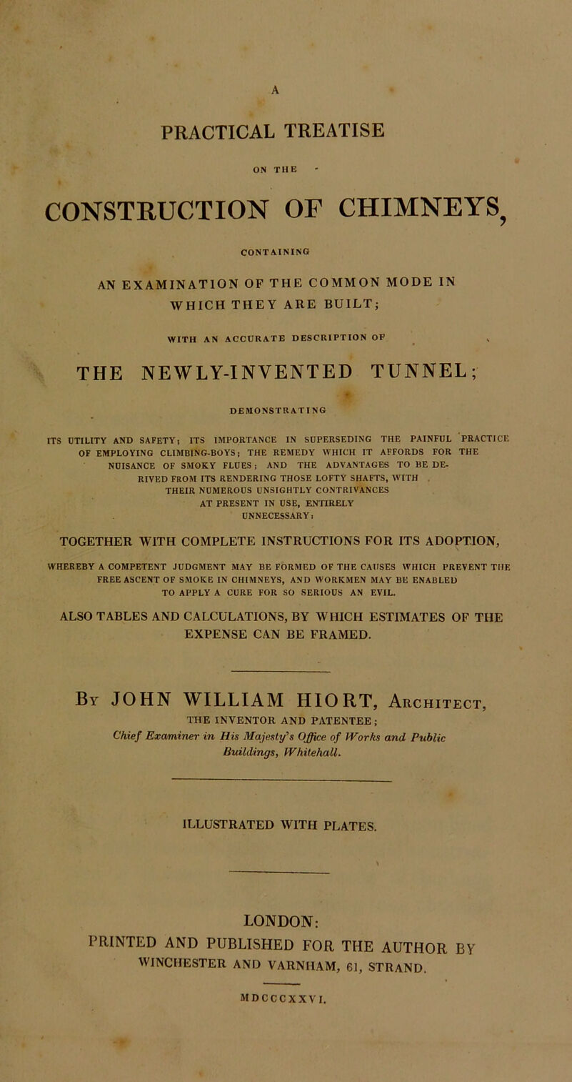 A PRACTICAL TREATISE ON THE CONSTRUCTION OF CHIMNEYS, CONTAINING AN EXAMINATION OF THE COMMON MODE IN WHICH THEY ARE BUILT; WITH AN ACCURATE DESCRIPTION OF THE NEWLY-INVENTED TUNNEL; DEMONSTRATING ITS UTILITY AND SAFETY; ITS IMPORTANCE IN SUPERSEDING THE PAINFUL PRACTICE OF EMPLOYING CLIMBING-BOYS: THE REMEDY WHICH IT AFFORDS FOR THE NUISANCE OF SMOKY FLUES; AND THE ADVANTAGES TO BE DE- RIVED FROM ITS RENDERING THOSE LOFTY SHAFTS, WITH THEIR NUMEROUS UNSIGHTLY CONTRIVANCES AT PRESENT IN USE, ENTIRELY UNNECESSARY: TOGETHER WITH COMPLETE INSTRUCTIONS FOR ITS ADOPTION, WHEREBY A COMPETENT JUDGMENT MAY BE FORMED OF THE CAUSES WHICH PREVENT THE FREE ASCENT OF SMOKE IN CHIMNEYS, AND WORKMEN MAY BE ENABLED TO APPLY A CURE FOR SO SERIOUS AN EVIL. ALSO TABLES AND CALCULATIONS, BY WHICH ESTIMATES OF THE EXPENSE CAN BE FRAMED. By JOHN WILLIAM HIORT, Architect, THE INVENTOR AND PATENTEE; Chief Examiner in His Majesty's Office of Works and Public Buildings, Whitehall. ILLUSTRATED WITH PLATES. LONDON: PRINTED AND PUBLISHED FOR THE AUTHOR BY WINCHESTER AND VARNHAM, 61, STRAND. MDCCCXXVI.