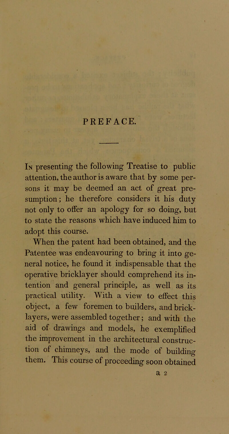 PREFACE. In presenting the following Treatise to public attention, the author is aware that by some per- sons it may be deemed an act of great pre- sumption; he therefore considers it his duty not only to offer an apology for so doing, but to state the reasons which have induced him to adopt this course. When the patent had been obtained, and the Patentee was endeavouring to bring it into ge- neral notice, he found it indispensable that the operative bricklayer should comprehend its in- tention and general principle, as well as its practical utility. With a view to effect this object, a few foremen to builders, and brick- layers, were assembled together; and with the aid of drawings and models, he exemplified the improvement in the architectural construc- tion of chimneys, and the mode of building them. This course of proceeding soon obtained a 2