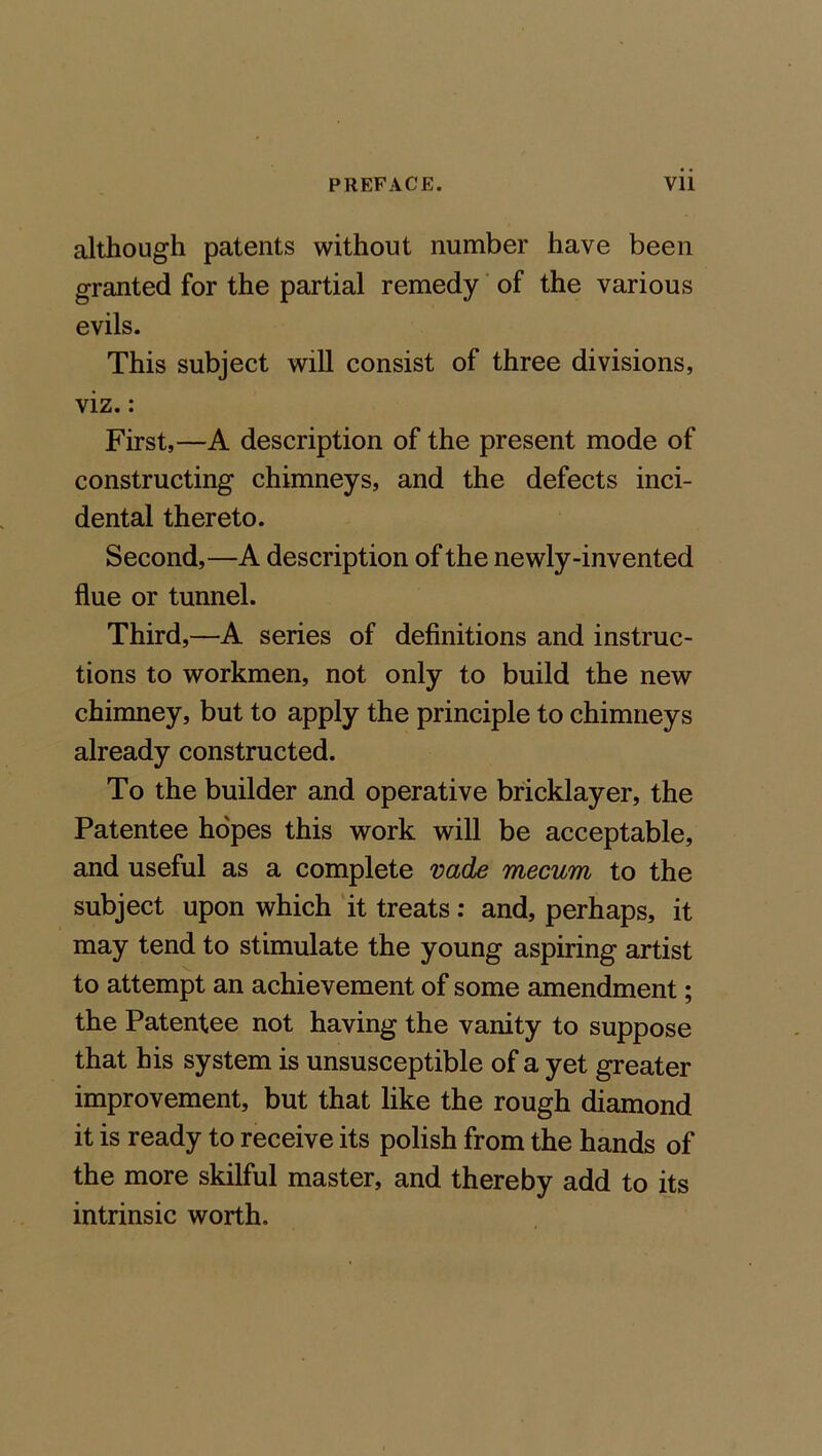 although patents without number have been granted for the partial remedy of the various evils. This subject will consist of three divisions, viz.: First,—A description of the present mode of constructing chimneys, and the defects inci- dental thereto. Second,—A description of the newly-invented flue or tunnel. Third,—A series of definitions and instruc- tions to workmen, not only to build the new chimney, but to apply the principle to chimneys already constructed. To the builder and operative bricklayer, the Patentee hopes this work will be acceptable, and useful as a complete vade mecum to the subject upon which it treats: and, perhaps, it may tend to stimulate the young aspiring artist to attempt an achievement of some amendment; the Patentee not having the vanity to suppose that his system is unsusceptible of a yet greater improvement, but that like the rough diamond it is ready to receive its polish from the hands of the more skilful master, and thereby add to its intrinsic worth.