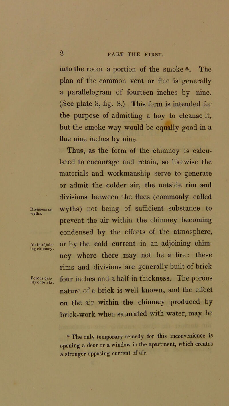 Divisions or \vytli8. Airin adjoin- ing chimney. Porous qua- lity of bricks. into the room a portion of the smoke *. The plan of the common vent or flue is generally a parallelogram of fourteen inches by nine. (See plate 3, fig. 8.) This form is intended for the purpose of admitting a boy to cleanse it, but the smoke way would be equally good in a flue nine inches by nine. Thus, as the form of the chimney is calcu- lated to encourage and retain, so likewise the materials and workmanship serve to generate or admit the colder air, the outside rim and divisions between the flues (commonly called wyths) not being of sufficient substance to prevent the air within the chimney becoming condensed by the effects of the atmosphere, or by the cold current in an adjoining chim- ney where there may not be a fire: these rims and divisions are generally built of brick four inches and a half in thickness. The porous nature of a brick is well known, and the effect on the air within the chimney produced by brick-work when saturated with water, may be * The only temporary remedy for this inconvenience is opening a door or a window in the apartment, which creates a stronger opposing current of air.