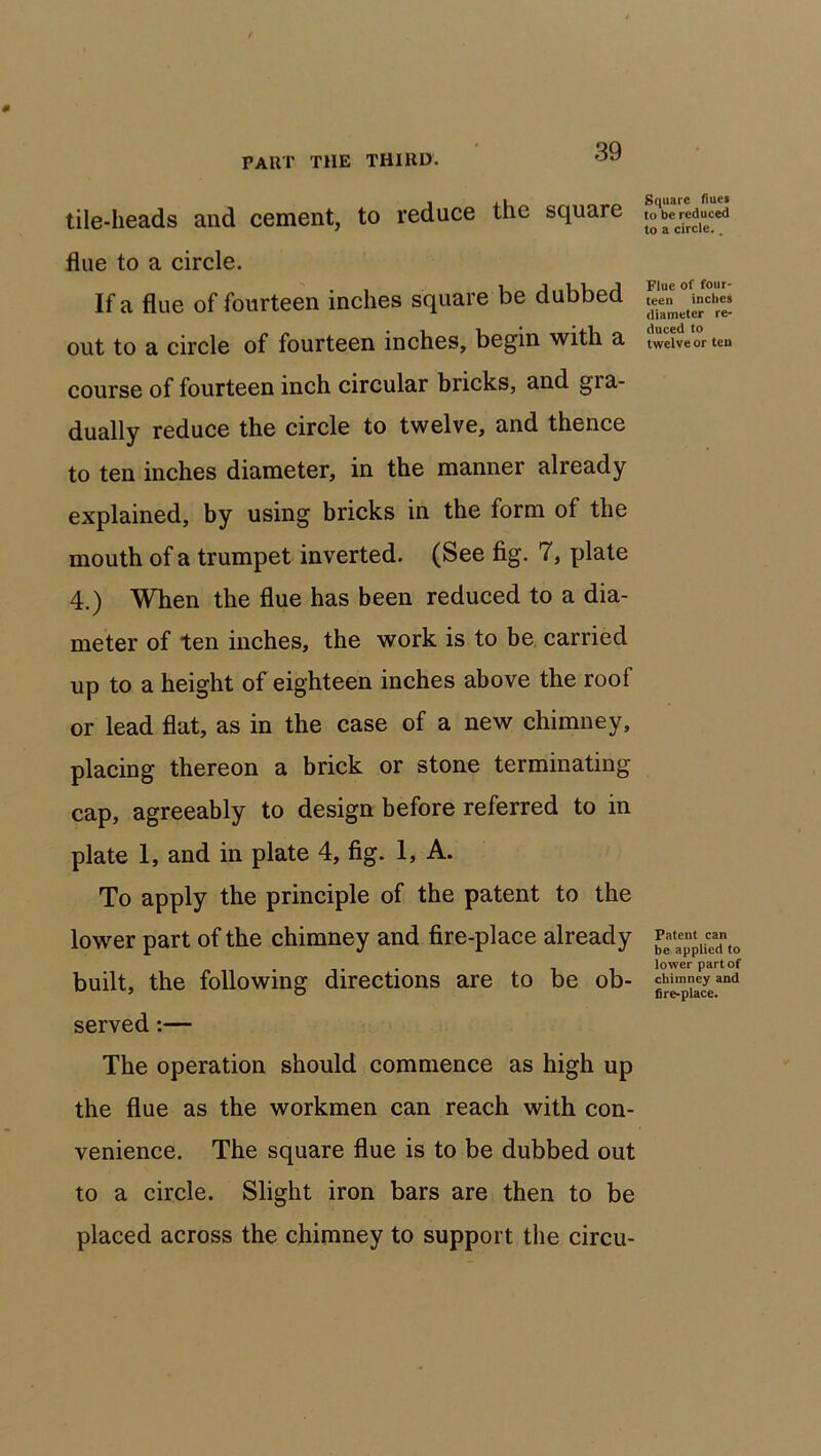 tile-heads and cement, to reduce the square flue to a circle. If a flue of fourteen inches square be dubbed out to a circle of fourteen inches, begin with a course of fourteen inch circular bricks, and gra- dually reduce the circle to twelve, and thence to ten inches diameter, in the manner already explained, by using bricks in the form of the mouth of a trumpet inverted. (See fig. 7, plate 4.) When the flue has been reduced to a dia- meter of ten inches, the work is to be carried up to a height of eighteen inches above the roof or lead flat, as in the case of a new chimney, placing thereon a brick or stone terminating cap, agreeably to design before referred to in plate 1, and in plate 4, fig. 1, A. To apply the principle of the patent to the lower part of the chimney and fire-place already built, the following directions are to be ob- served :— The operation should commence as high up the flue as the workmen can reach with con- venience. The square flue is to be dubbed out to a circle. Slight iron bars are then to be placed across the chimney to support the circu- Square flues to be reduced to a circle.. Flue of four- teen inches diameter re- duced to twelve or ten Patent can be applied to lower part of chimney and fire-place.