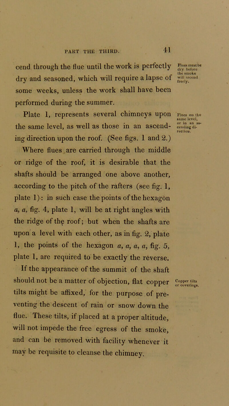 11 cend through the flue until the work is perfectly dry and seasoned, which will require a lapse of some weeks, unless the work shall have been performed during the summer. Plate 1, represents several chimneys upon the same level, as well as those in an ascend- ing direction upon the roof. (See figs. 1 and 2.) Where flues are carried through the middle or ridge of the roof, it is desirable that the shafts should be arranged one above another, according to the pitch of the rafters (see fig. 1, plate 1): in such case the points of the hexagon a, a, fig. 4, plate 1, will be at right angles with the ridge of th^ roof; but when the shafts are upon a level with each other, as in fig. 2, plate 1, the points of the hexagon a, a, a, a, fig. 5, plate 1, are required to be exactly the reverse. If the appearance of the summit of the shaft should not be a matter of objection, flat copper tilts might be affixed, for the purpose of pre- venting the descent of rain or snow down the flue. These tilts, if placed at a proper altitude, will not impede the free egress of the smoke, and can be removed with facility whenever it may be requisite to cleanse the chimney. Flues must be dry before the smoke will ascend freely. Fines on the same level, or in an as- cending di- rection. Copper tilts or coverings.