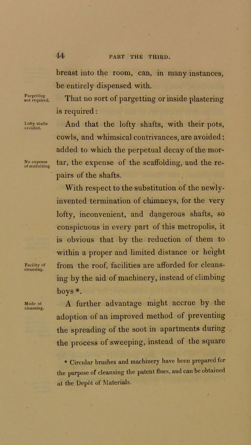 Pargetting not required. I.offy shafts avoided. No expense of scattolding Facility of cleansing. Mode of cleansing. breast into the room, can, in many instances, be entirely dispensed with. That no sort of pargetting or inside plastering is required: And that the lofty shafts, with their pots, cowls, and whimsical contrivances, are avoided: added to which the perpetual decay of the mor- tar, the expense of the scaffolding, and the re- pairs of the shafts. With respect to the substitution of the newly- invented termination of chimneys, for the very lofty, inconvenient, and dangerous shafts, so conspicuous in every part of this metropolis, it is obvious that by the reduction of them to within a proper and limited distance or height from the roof, facilities are afforded for cleans- ing by the aid of machinery, instead of climbing boys *. A further advantage might accrue by the adoption of an improved method of preventing the spreading of the soot in apartments during the process of sweeping, instead of the square * Circular brushes and machinery have been prepared for the purpose of cleansing the patent flues, aud can be obtained at the Depot of Materials.