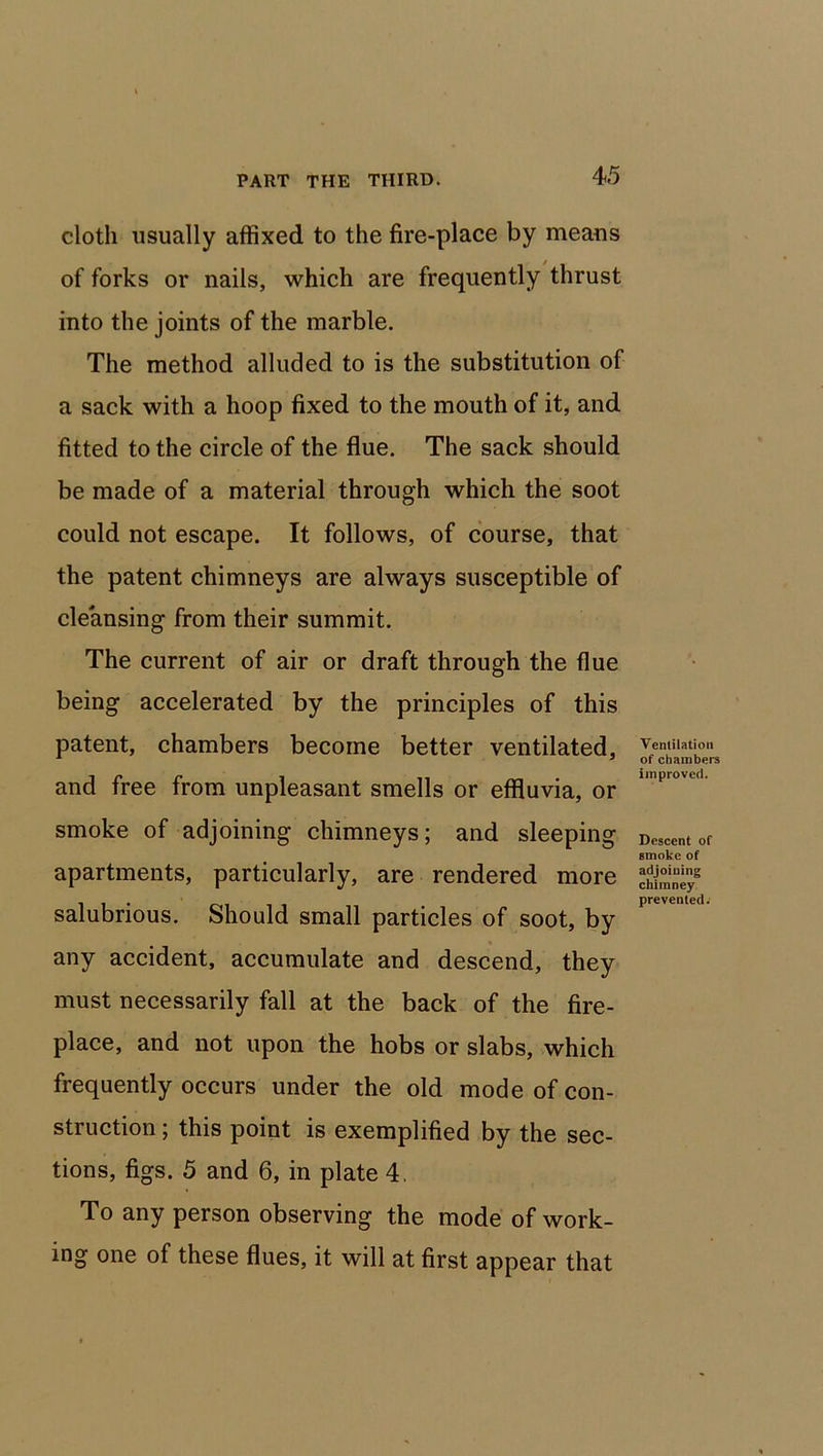 cloth usually affixed to the fire-place by means of forks or nails, which are frequently thrust into the joints of the marble. The method alluded to is the substitution of a sack with a hoop fixed to the mouth of it, and fitted to the circle of the flue. The sack should be made of a material through which the soot could not escape. It follows, of course, that the patent chimneys are always susceptible of cleansing from their summit. The current of air or draft through the flue being accelerated by the principles of this patent, chambers become better ventilated, and free from unpleasant smells or effluvia, or smoke of adjoining chimneys; and sleeping apartments, particularly, are rendered more salubrious. Should small particles of soot, by any accident, accumulate and descend, they must necessarily fall at the back of the fire- place, and not upon the hobs or slabs, which frequently occurs under the old mode of con- struction ; this point is exemplified by the sec- tions, figs. 5 and 6, in plate 4. To any person observing the mode of work- ing one of these flues, it will at first appear that Ventilation of chambers improved. Descent of smoke of adjoining chimney prevented.