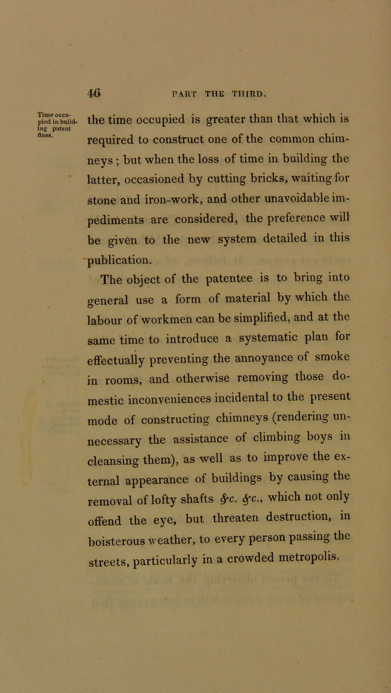 Time occu- pied in build- ing patent dues. the time occupied is greater than that which is required to construct one of the common chim- neys ; but when the loss of time in building the latter, occasioned by cutting bricks, waiting for stone and iron-work, and other unavoidable im- pediments are considered, the preference will be given to the new system detailed in this publication. The object of the patentee is to bring into general use a form of material by which the labour of workmen can be simplified, and at the same time to introduce a systematic plan for effectually preventing the annoyance of smoke in rooms, and otherwise removing those do- mestic inconveniences incidental to the present mode of constructing chimneys (rendering un- necessary the assistance of climbing boys in cleansing them), as well as to improve the ex- ternal appearance of buildings by causing the removal of lofty shafts frc. Sfc., which not only offend the eye, but threaten destruction, in boisterous weather, to every person passing the streets, particularly in a crowded metropolis.