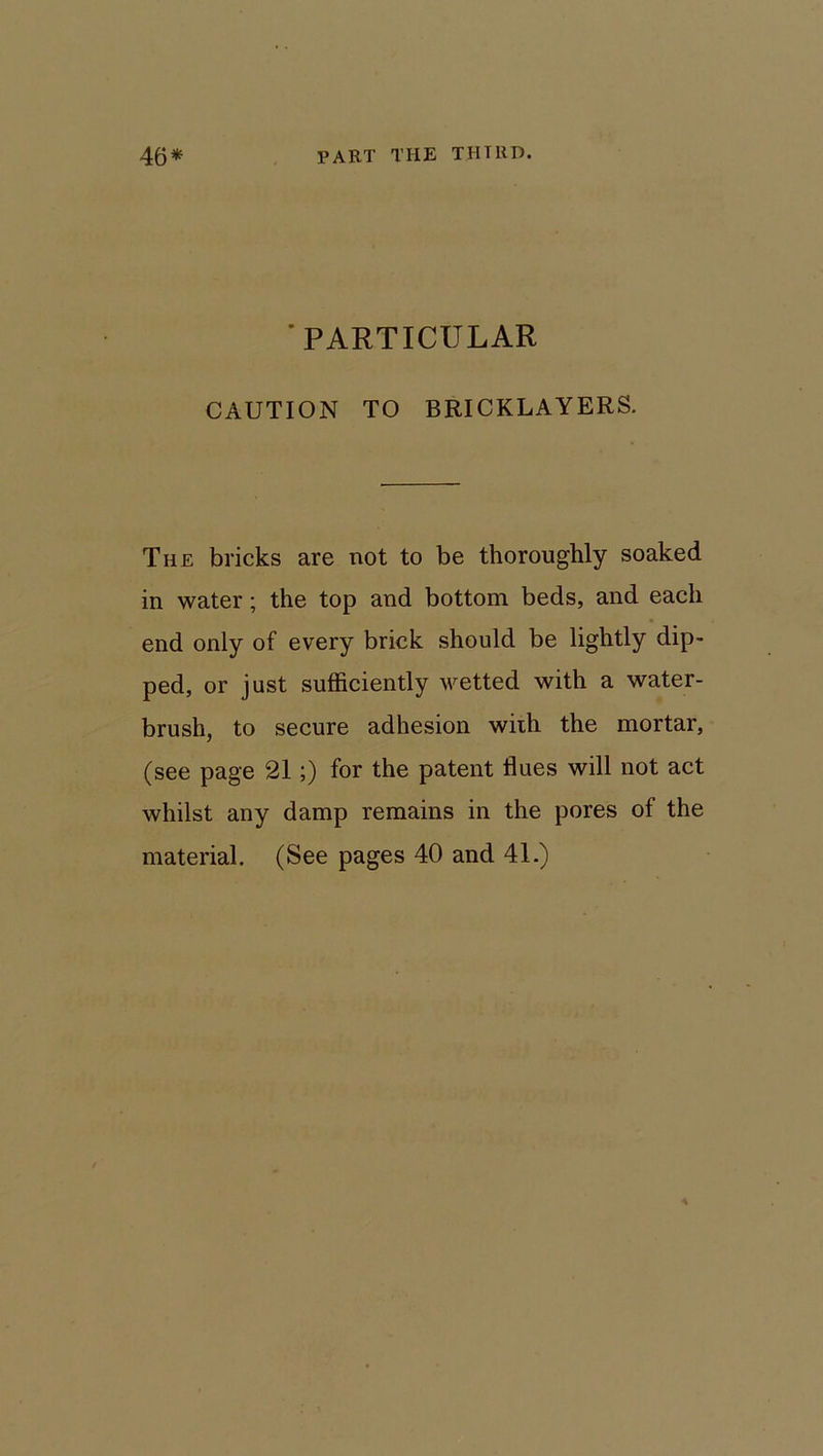 ’PARTICULAR CAUTION TO BRICKLAYERS. The bricks are not to be thoroughly soaked in water; the top and bottom beds, and each end only of every brick should be lightly dip- ped, or just sufficiently wetted with a water- brush, to secure adhesion with the mortar, (see page 21;) for the patent flues will not act whilst any damp remains in the pores of the material. (See pages 40 and 41.)