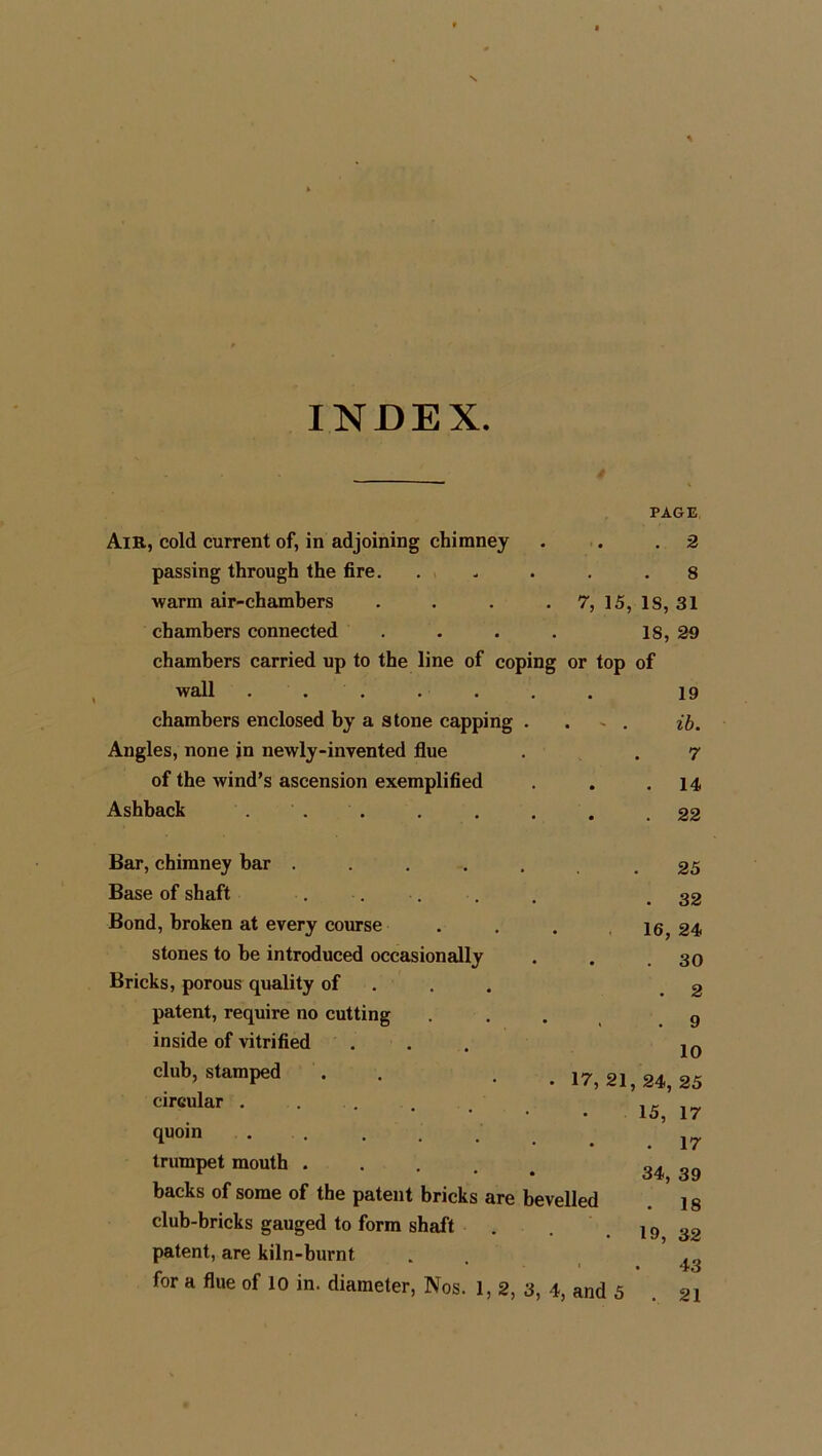 INDEX. 4 PAGE Air, cold current of, in adjoining chimney . . .2 passing through the fire. . > . . .8 warm air-chambers . . . . 7, 15, 18, 31 chambers connected . . . . 18, 29 chambers carried up to the line of coping or top of wall ....... 19 chambers enclosed by a stone capping . . - . ib. Angles, none in newly-invented flue . . 7 of the wind’s ascension exemplified . . .14 Ashback . . . . . . . .22 Bar, chimney bar ....... 25 Base of shaft . . . . . .32 Bond, broken at every course . . . 16, 24 stones to be introduced occasionally . . .30 Bricks, porous quality of .2 patent, require no cutting . . . g inside of vitrified ... 10 club, stamped . . 17,21,24,25 drcular • 15, 17 quoin . j7 trumpet mouth 34j 3g backs of some of the patent bricks are bevelled 1 s club-bricks gauged to form shaft . . . 19 32 patent, are kiln-burnt . 43