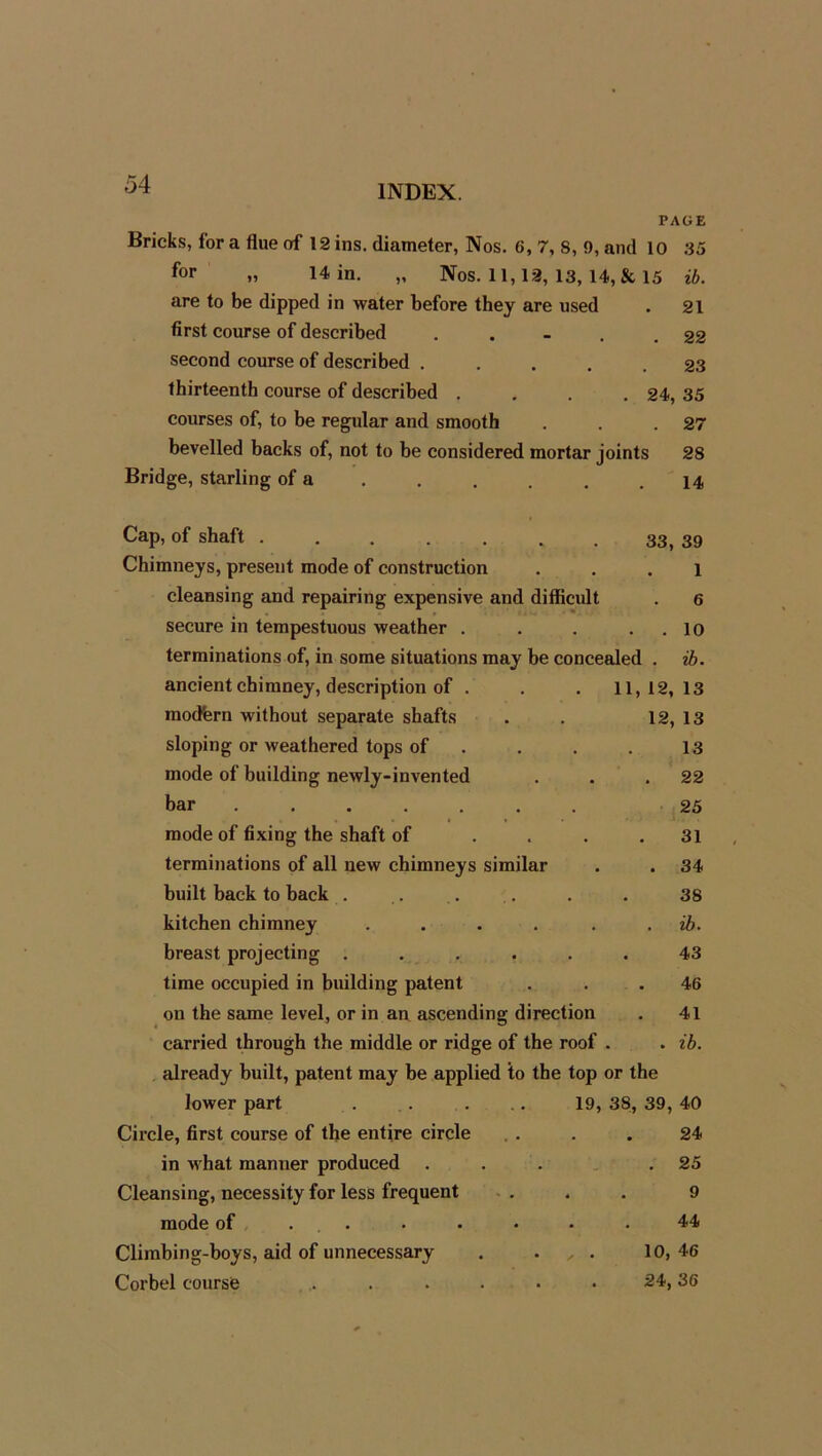 PAGE Bricks, for a flue of 12 ins. diameter, Nos. 6, 7, 8, 9, and 10 35 for » 14 in. „ Nos. 11,12, 13, 14, & 15 ib. are to be dipped in water before they are used . 21 first course of described . . - . . 22 second course of described ..... 23 thirteenth course of described .... 24, 35 courses of, to be regular and smooth . . .27 bevelled backs of, not to be considered mortar joints 28 Bridge, starling of a . . . . . .14 Cap, of shaft 33, 39 Chimneys, present mode of construction ... 1 cleansing and repairing expensive and difficult . 6 secure in tempestuous weather . . . . . 10 terminations of, in some situations may be concealed . ib. ancient chimney, description of . . . 11,12,13 modfern without separate shafts . . 12, 13 sloping or weathered tops of . . . . 13 mode of building newly-invented . . .22 bar 25 mode of fixing the shaft of .... 31 terminations of all new chimneys similar . . 34 built back to back . . . . . . 38 kitchen chimney .... ib. breast projecting ...... 43 time occupied in building patent . 46 on the same level, or in an ascending direction . 41 carried through the middle or ridge of the roof . . ib. already built, patent may be applied to the top or the lower part . . . . .. 19, 38, 39, 40 Circle, first course of the entire circle . . . . 24 in what manner produced . . . .25 Cleansing, necessity for less frequent ... 9 mode of . . . • • .44 Climbing-boys, aid of unnecessary . . . . 10,46 Corbel course ...... 24,36