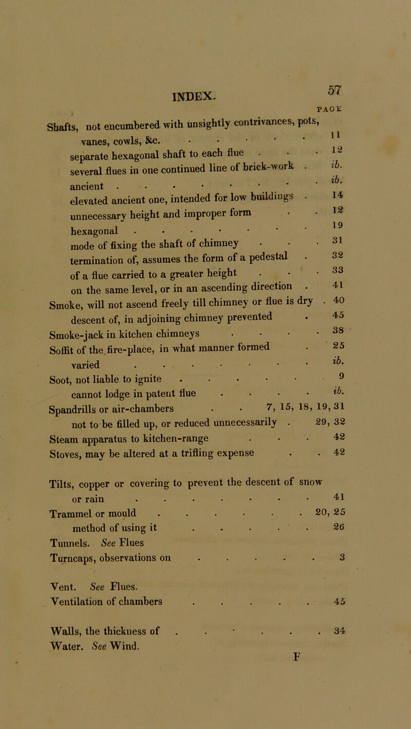 PAGE Shafts, not encumbered with unsightly contrivances, pots, 1 1 vanes, cowls, See. separate hexagonal shaft to each flue . ■ ‘ several flues in one continued line of brick-work . ib. ancient . • • • * * * elevated ancient one, intended for low buildings . 14 unnecessary height and improper form hexagonal . mode of fixing the shaft of chimney . • • 31 termination of, assumes the form of a pedestal of a flue carried to a greater height . • • 33 on the same level, or in an ascending direction . 41 Smoke, will not ascend freely till chimney or flue is dry . 40 descent of, in adjoining chimney prevented . 45 Smoke-jack in kitchen chimneys . • • .38 Soffit of the.fire-place, in what manner formed . 25 varied ...•••• Soot, not liable to ignite 9 cannot lodge in patent flue . • • ■ *6- Spandrills or air-chambers • • 15, 18, 19,31 not to be filled up, or reduced unnecessarily . 29, 32 Steam apparatus to kitchen-range ... 42 Stoves, may be altered at a trifling expense . . 42 Tilts, copper or covering to prevent the descent of snow or rain . . • • • • • 41 Trammel or mould ...... 20, 25 method of using it ..... 26 Tunnels. See Flues Turncaps, observations on ..... 3 Vent. See Flues. Ventilation of chambers ..... 45 Walls, the thickness of . * . . .34 Water. See Wind. F
