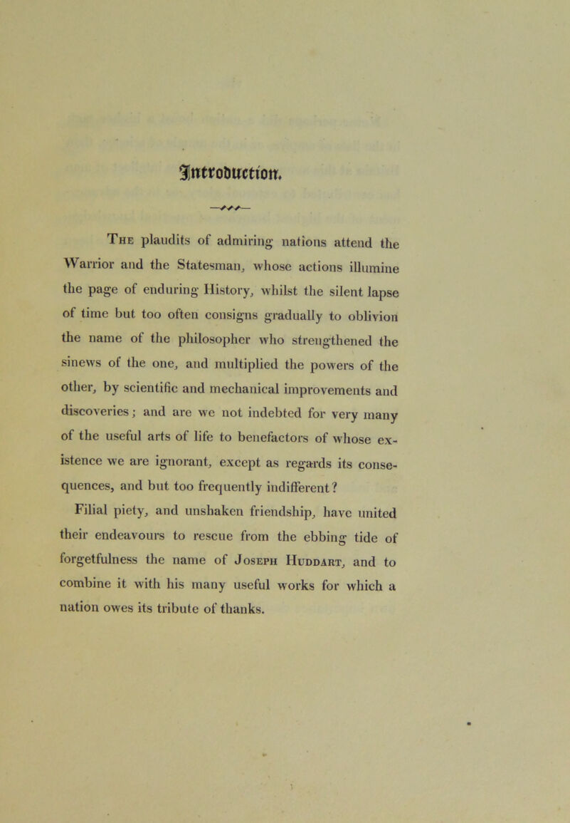 9!ntrotwcttom The plaudits of admiring nations attend the Warrior and the Statesman, whose actions illumine the page of enduring History, whilst the silent lapse of time but too often consigns gradually to oblivion the name ot the philosopher who strengthened the sinews of the one, and multiplied the powers of the other, by scientific and mechanical improvements and discoveries; and are we not indebted for very many of the useful arts of life to benefactors of whose ex- istence we are ignorant, except as regards its conse- quences, and but too frequently indifferent? Filial piety, and unshaken friendship, have united their endeavours to rescue from the ebbing tide of forgetfulness the name of Joseph Huddart, and to combine it with his many useful works for which a nation owes its tribute of thanks.