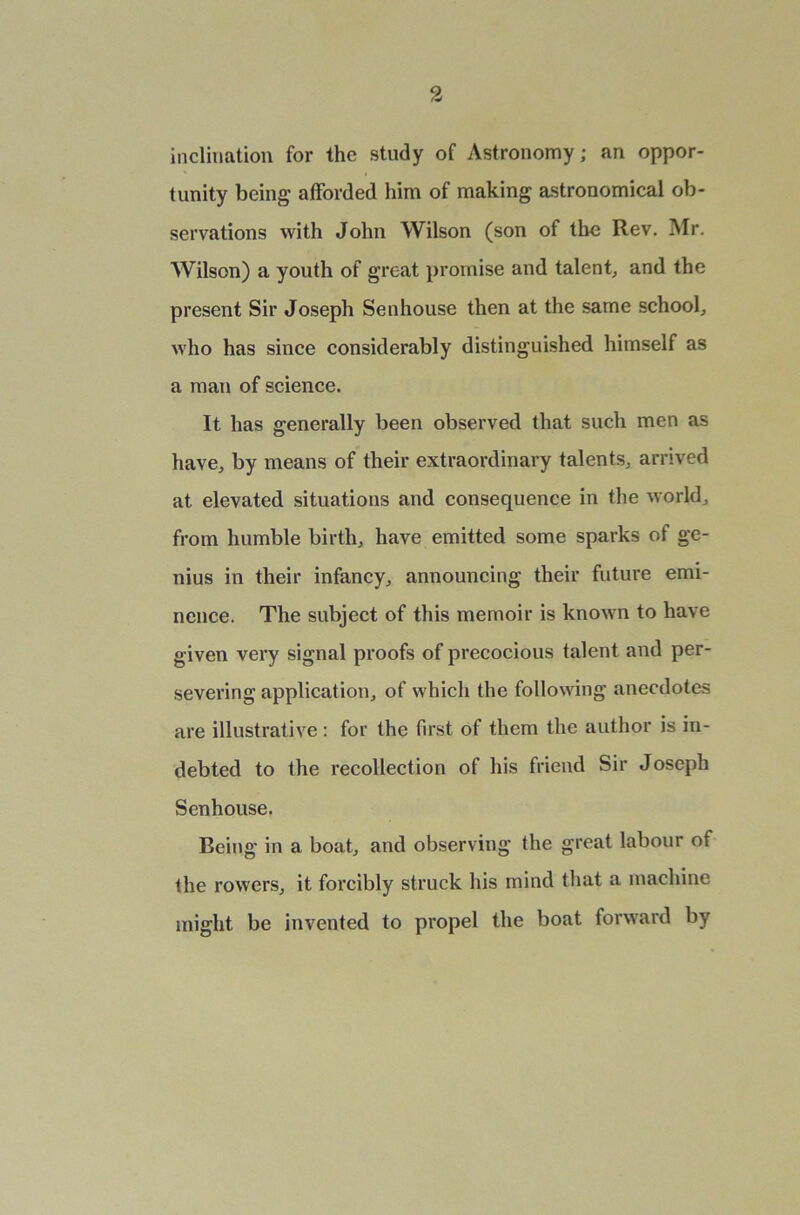 inclination for the study of Astronomy; an oppor- tunity being afforded him of making astronomical ob- servations with John Wilson (son of the Rev. Mr. Wilson) a youth of great promise and talent, and the present Sir Joseph Senhouse then at the same school, who has since considerably distinguished himself as a man of science. It has generally been observed that such men as have, by means of their extraordinary talents, arrived at elevated situations and consequence in the world, from humble birth, have emitted some sparks of ge- nius in their infancy, announcing their future emi- nence. The subject of this memoir is known to have given very signal proofs of precocious talent and per- severing application, of which the following anecdotes are illustrative: for the first of them the author is in- debted to the recollection of his friend Sir Joseph Senhouse. Being in a boat, and observing the great labour of the rowers, it forcibly struck his mind that a machine might be invented to propel the boat forward by