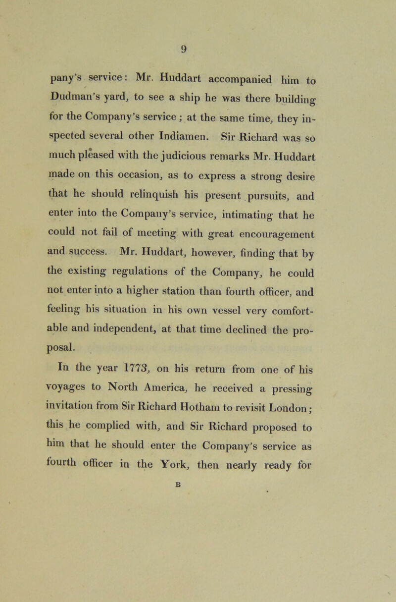 pany’s service: Mr. Huddart accompanied him to Dudman’s yard, to see a ship he was there building for the Company’s service; at the same time, they in- spected several other Indiamen. Sir Richard was so much pleased with the judicious remarks Mr. Huddart made on this occasion, as to express a strong desire that he should relinquish his present pursuits, and enter into the Company’s service, intimating that he could not fail of meeting with great encouragement and success. Mr. Huddart, however, finding that by the existing regulations of the Company, he could not enter into a higher station than fourth officer, and feeling his situation in his own vessel very comfort- able and independent, at that time declined the pro- posal. In the year 1773, on his return from one of his voyages to North America, he received a pressing invitation from Sir Richard Hotham to revisit London; this he complied with, and Sir Richard proposed to him that he should enter the Company’s service as fourth officer in the York, then nearly ready for B