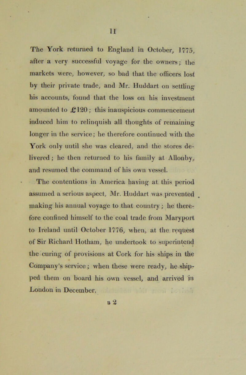 The York returned to England in October, 1775, after a very successful voyage for the owners; the markets were, however, so bad that the officers lost by their private trade, and Mr. Huddart on settling his accounts, found that the loss on his investment amounted to <£120; this inauspicious commencement induced him to relinquish all thoughts of remaining longer in the service; he therefore continued with the York only until she was cleared, and the stores de- livered ; he then returned to his family at Allonby, and resumed the command of his own vessel. The contentions in America having at this period assumed a serious aspect, Mr. Huddart was prevented making his annual voyage to that country; he there- fore confined himself to the coal trade from Maryport to Ireland until October 1776, when, at the request of Sir Richard Hotham, he undertook to superintend the curing of provisions at Cork for his ships in the Company’s service; when these were ready, he ship- ped them on board his own vessel, and arrived in London in December. b 2