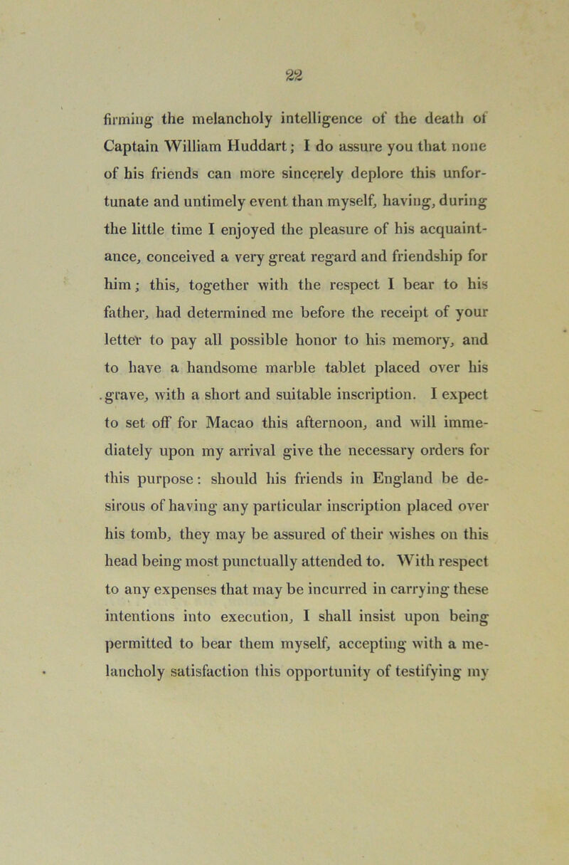 firming the melancholy intelligence of the death of Captain William Iluddart; I do assure you that none of his friends can more sincerely deplore this unfor- tunate and untimely event than myself, having, during the little time I enjoyed the pleasure of his acquaint- ance, conceived a very great regard and friendship for him; this, together with the respect I bear to his father, had determined me before the receipt of your letter to pay all possible honor to his memory, and to have a handsome marble tablet placed over his .grave, with a short and suitable inscription. I expect to set off for Macao this afternoon, and will imme- diately upon my arrival give the necessary orders for this purpose: should his friends in England be de- sirous of having any particular inscription placed over his tomb, they may be assured of their wishes on this head being most punctually attended to. With respect to any expenses that may be incurred in carrying these intentions into execution, I shall insist upon being permitted to bear them myself, accepting with a me- lancholy satisfaction this opportunity of testifying my