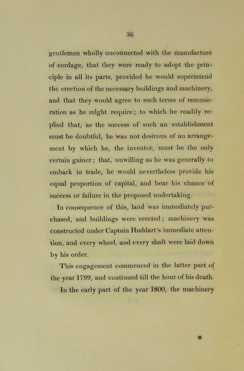 gentlemen wholly unconnected with the manufacture of cordage, that they were ready to adopt the prin- ciple in all its parts, provided he would superintend the erection of the necessary buildings and machinery, and that they would agree to such terms of remune- ration as he might require; to which he readily re- plied that, as the success of such an establishment must be doubtful, he was not desirous of an arrange- ment by which he, the inventor, must be the only certain gainer; that, unwilling as he was generally to embark in trade, he would nevertheless provide his equal proportion of capital, and bear his chance of success or failure in the proposed undertaking. In consequence of this, land was immediately pur- chased, and buildings were erected ; machinery was constructed under Captain Huddart’s immediate atten- tion, and every wheel, and every shaft were laid down by his order. This engagement commenced in the latter part of the year 1799, and continued till the hour of his death. In the early part of the year 1800, the machinery