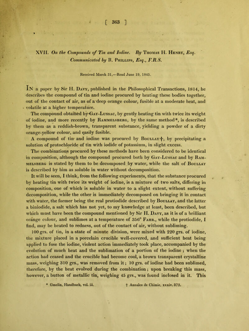 * XVII. On the Compounds of Tin and Iodine. By Thomas H. Henry, Esq. Communicated hy R. Phillips, Esq., F.R.S. Received March 31,—Read June 19, 1845. In a paper by Sir H. Davy, published in the Philosophical Transactions, 1814, he describes the compound of tin and iodine procured by heating these bodies together, out of the contact of air, as of a deep orange colour, fusible at a moderate heat, and volatile at a higher temperature. The compound obtaihfed by'Gay-Lussac, by gently heating tin with twice its weight of iodine, and more recently by Rammelsberg, by the same method *, is described by them as a reddish-brown, transparent substance, yielding a powder of a dirty orange-yellow colour, and easily fusible. A compound of tin and iodine was procured by Boullay'I', by precipitating a solution of protochloride of tin with iodide of potassium, in slight excess. The combinations procured by these methods have been considered to be identical in composition, although the compound procured both by Gay-Lussac and by Ram- melsberg is stated by them to be decomposed by water, while the salt of Boullay is described by him as soluble in water without decomposition. It will be seen, I think, from the following experiments, that the substance procured by heating tin with twice its weight of iodine, is a mixture of two salts, differing in composition, one of which is soluble in water to a slight extent, without suffering decomposition, while the other is immediately decomposed on bringing it in contact with water, the former being the real protiodide described by Boullay, and the latter a biniodide, a salt which has not yet, to my knowledge at least, been described, but which must have been the compound mentioned by Sir H. Davy, as it is of a brilliant orange colour, and sublimes at a temperature of 356° Fahr., while the protiodide, I find, may be heated to redness, out of the contact of air, without subliming. 100 grs. of tin, in a state of minute division, were mixed with 220 grs. of iodine, the mixture placed in a porcelain crucible well-covered, and sufficient heat being applied to fuse the iodine, violent action immediately took place, accompanied by the evolution of much heat and the sublimation of a portion of the iodine ; when the action had ceased and the crucible had become cool, a brown transparent crystalline mass,.weighing 310 grs., was removed from it; 10 grs. of iodine had been sublimed, therefore, by the heat evolved during the combination; upon breaking this mass, however, a button of metallic tin, weighing 45 grs., was found inclosed in it. This * Gmelin, Handbuch, vol. Hi. t Annales de Chimie, xxxiv. 372.