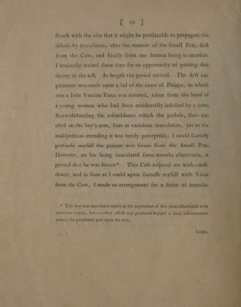 [ to ftruck with the idea that it might be practicable to propagate the difeafe by inoculation, after the manner of the Small Pox, firft from the Cow, and finally from one human being to another, I anxioufly waited fome time for an opportunity of putting this periment was made upon a lad of the name of Phipps, in whofe arm a little Vaccine Virus was inferted, taken from the hand of -a young woman who had been accidentally infected by a cow, Notwithttanding the refemblance which 'the puftule, thus ex- cited onthe boy’s arm, bore to variolous inoculation, yet as the indifpofition attending it was barely perceptible, I could {carcely perfuade myfelf the patient was fecure from the Small Pox. However, on his being inoculated fome months afterwards, it proved that he was fecure*. This Cafe infpired me with confi- * ‘This boy was inoculated nearly at the expiration of five years afterwards with variolous matter, but no other effeét was produced beyond a local inflammation around the punctured part upon the arm. ‘ tions,