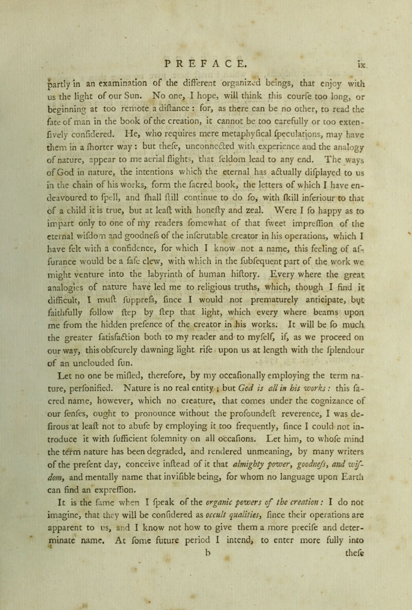 partly in an examination of the different organized beings, that enjoy with us the light of our Sun. No one, I hope, will think this courfe too long, or bee-inning at too remote a diftance : for, as there can be no other, to read the fate of man in the book of the creation, it cannot be too carefully or too exten- fively confidered. He, who requires mere metaphyfical fpeculations, may have them in a fhorter way : but thefe, unconne&ed with experience and the analogy of nature, appear to me aerial flights, that feldom lead to any end. The ways of God in nature, the intentions which the eternal has actually difplayed to us in the chain of his works, form the facred book, the letters of which I have en- deavoured to fpell, and fhall ftill continue to do fo, with fkill inferiour to that of a child it is true, but at leaft with honefty and zeal. Were I fo happy as to impart only to one of my readers fomewhat of that fweet impreflion of the eternal wifdom and goodnefsof the infcrutable creator in his operations, which I have felt with a confidence, for which I know not a name, this feeling of af- furance would be a fafe clew, with which in the fubfequent part of the work we might venture into the labyrinth of human hiftory. Every where the great analogies of nature have led me to religious truths, which, though I find it difficult, I muff fupprefs, fince I would not prematurely anticipate, but faithfully follow ftep by ftep that light, which every where beams upon me from the hidden prefence of the creator in his works. It will be fo much the greater fatisfadtion both to my reader and to myfelf, if, as we proceed on our way, this obfcurely dawning light rife upon us at length with the fplendour of an unclouded fun. Let no one be milled, therefore, by my occafionally employing the term na- ture, perfonified. Nature is no real entity ; but God is all in his works: this fa- cred name, however, which no creature, that comes under the cognizance of our fenfes, ought to pronounce without the profoundeft reverence, I was de- firous'at leaft not to abufe by employing it too frequently, fince I could not in- troduce it with fufficient folemnity on all occafions. Let him, to whofe mind the term nature has been degraded, and rendered unmeaning, by many writers of the prefent day, conceive inftead of it that almighty power, goodnefs, and wif- dom, and mentally name that invifible being, for whom no language upon Earth can find an expreffion. It is the fame when I fpeak of the organic powers of the creation: I do not imagine, that they will be confidered as occult qualities, fince their operations are apparent to us, and I know not how to give them a more precife and deter- minate name. At fome future period I intend, to enter more fully into b thefe