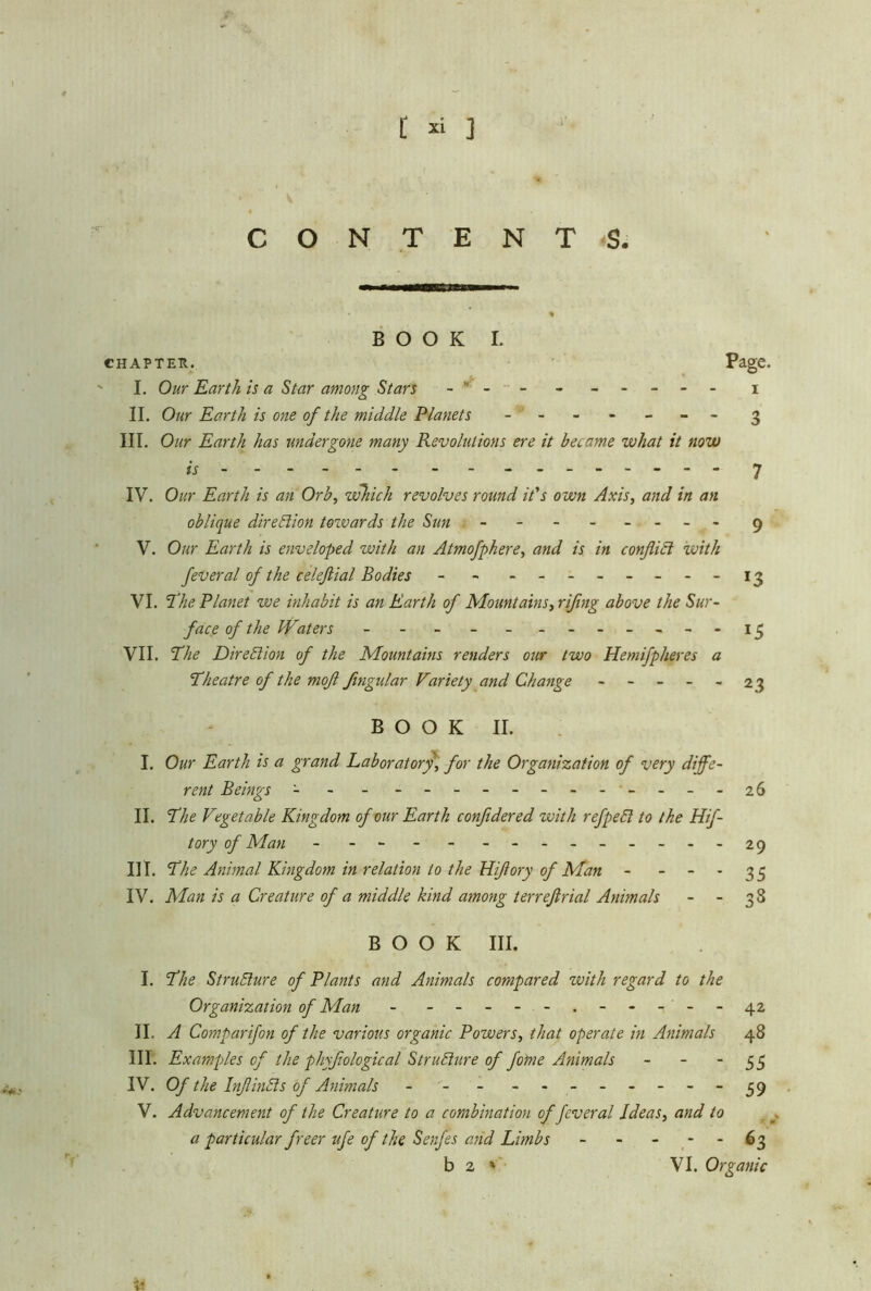 V CONTENTS; BOOK L CHAPTER. Page* I. Our Earth is a Star among Stars - - - - - - - - i II. Our Earth is one of the middle Planets - -- -- -- 3 III. Our Earth has undergone many Revolutions ere it became what it now « - 7 IV. Our Earth is an Orb, which revolves round ids own Axis, and in an oblique direction towards the Sun - -- -- -- - 9 V. Our Earth is enveloped with an Atmofphere, and is in conflict ivith feveral of the celeflial Bodies - - - -- -- -- -13 VI. The Planet we inhabit is an Earth of Mountains, riflng above the Sur- face of the Waters - - - - - 13 VII. The Direction of the Mountains renders our two Hemifpheres a Theatre of the mofl flngular Variety and Change ----- 2 3 BOOK II. I. Our Earth is a grand Laboratory, for the Organization of very diffe- rent Beings - - - - - - - 26 II. The Vegetable Kingdom of our Earth confldered with refpebl to the Hif- tory of Man - - - - --------- 29 III. The Animal Kingdom in relation to the Hiflory of Man - 33 IV. Man is a Creature of a middle kind among terreftrial Animals - - 38 BOOK III. I. The Structure of Plants and Animals compared zvith regard to the Organization of Man - - -- -- .- -- --42 II. A Comparifon of the various organic Powers, that operate in Animals 48 III. Examples of the phyflological Structure of fome Animals - - ~ 55 IV. Of the InflinSls of Animals - - - -------- 59 V. Advancement of the Creature to a combination of feveral Ideas, and to a particular freer ufe of the Senfes and Limbs - - - 63 b 2 1 VI. Organic
