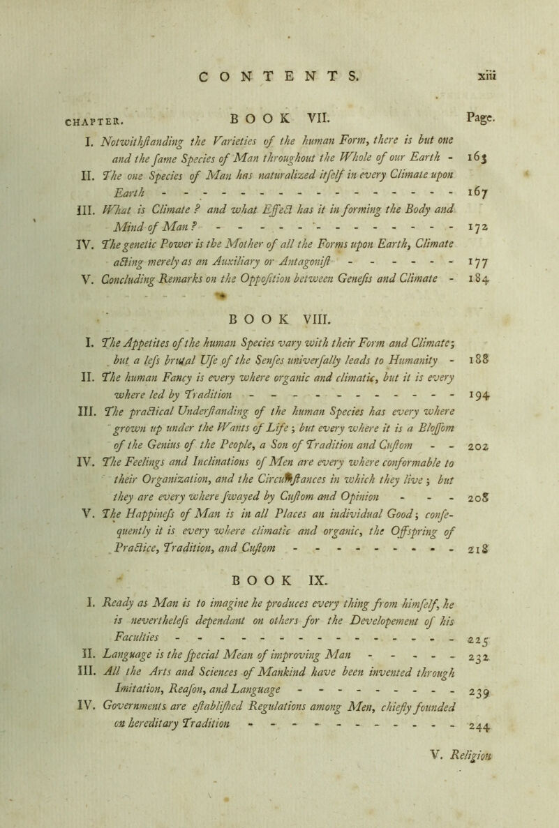 chapter. BOOK VII. Page. I. Notwithßanding the Varieties of the human Form, there is but one and the fame Species of Man throughout the Whole of our Earth - 163 II. Ehe one Species of Man has naturalized itfelf in every Climate upon Earth - - 167 ill. What is Climate ? and what Effecl has it in forming the Body and Mind of Man? - - - -- -- -- -- --172 IV. Ehe genetic Power is the Mother of all the Forms upon Earth, Climate aBing merely as an Auxiliary or Antagoniß - - - - - - 177 V. Concluding Remarks on the Oppofition between Genefis and Climate - 184 BOOK VIII. I. Ehe Appetites of the human Species vary with their Form and Climate', but a lefs brutal Ufe of the Senfes univ erf ally leads to Humanity - 188 II. Ehe human Fancy is every where organic and climatic, but it is every where led by Erudition - - - - - -- -- --194 III. Ehe practical Underßanding of the human Species has every where grown rip under the Wants of Life ; but every where it is a Bloßem of the Genius of the People, a Son of Erudition and Cußom - - 202 IV. Ehe Feelings and Inclinations of Men are every where conformable to their Organization, and the Circu%flances in which they live; but they are every where fwayed by Cußom and Opinion - - - 208 V. Ehe Happinefs of Man is in all Places an individual Good-, confe- quently it is every where climatic and organic, the Offspring of Practice, Eradilion, and Cußom - - - -- -- -- 218 BOOK IX. I. Ready as Man is to imagine he produces every thing from himfelf.\ he is neverthelefs dependant on others for the Developement of his Faculties - - - ------------ 22p II. Language is the fpecial Mean of improving Man - - - - - 232 III. All the Arts and Sciences of Mankind have been invented through Imitation, ReaJ'on, and Language - - -- -- -- -239 IV. Governments are eßablißied Regulations among Men, chiefly founded on hereditary Er adit ion - - -------- 244 V. Religion \