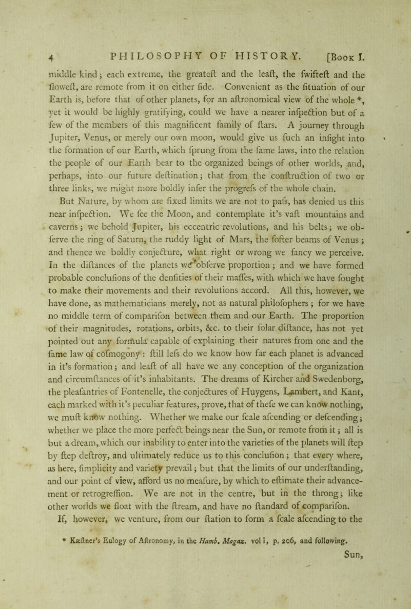 middle kind; each extreme, the greateft and the leaft, the fwifteft and the Howell, are remote from it on either fide. Convenient as the fituation of our Earth is, before that of other planets, for an allrononiical view of the whole *, yet it would be highly gratifying, could we have a nearer infpeCtion but of a few of the members of this magnificent family of flars. A journey through Jupiter, Venus, or merely our own moon, would give us fuch an infight into the formation of our Earth, which fprung from the fame laws, into the relation the people of our Earth bear to the organized beings of other worlds, and, perhaps, into our future deftination; that from the conftruCtion of two or three links, we might more boldly infer the progrefs of the whole chain. But Nature, by whom are fixed limits we are not to pafs, has denied us this near infpeClion. We fee the Moon, and contemplate it’s vaft mountains and caverns; we behold Jupiter, his eccentric revolutions, and his belts; we ob- ferve the ring of Saturn, the ruddy light of Mars, the fofter beams of Venus ; and thence we boldly conje&ure, what right or wrong we fancy we perceive. In the diflances of the planets w<f*obferve proportion ; and we have formed probable conclufions of the denfities of their malfes, with which we have fought to make their movements and their revolutions accord. All this, however, we have done, as mathematicians merely, not as natural philofophers; for we have no middle term of comparifon between them and our Earth. The proportion of their magnitudes, rotations, orbits, &c. to their folar diftance, has not yet pointed out any formula capable of explaining their natures from one and the fame law of cofmogony : ftill lefs do we know how far each planet is advanced in it’s formation; and leaft of all have we any conception of the organization and circumflances of it’s inhabitants. The dreams of Kircher and Swedenborg, the pleafantries of Fontenelle, the conjectures of Huygens, Lambert, and Kant, each marked with it’s peculiar features, prove, that of thefe we can know nothing, we muft know nothing. Whether we make our fcale afcending or defcending; whether we place the more perfeCt beings near the Sun, or remote from it; all is but a dream, which our inability to enter into the varieties of the planets will ftep by ftep deftroy, and ultimately reduce us to this conclufion; that every where, as here, fimplicity and variety prevail; but that the limits of our underftanding, and our point of view, afford us no meafure, by which to eftimate their advance- ment or retrogre(lion. We are not in the centre, but in the throng; like other worlds we float with the ftream, and have no ftandard of comparifon. If, however, we venture, from our ftation to form a fcale afcending to the • Ksetlner’s Eulogy of Altronomy, in the Hamb, Magaz. vol i, p. 206, and following. Sun,