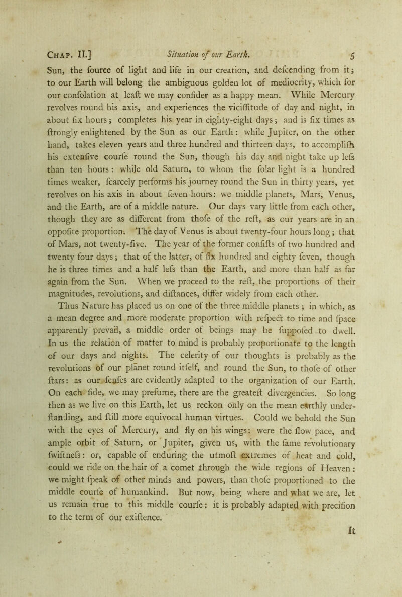 Sun, the fource of light and life in our creation, and defcending from it; to our Earth will belong the ambiguous golden lot of mediocrity, which for our confolation at lead; we may confider as a happy mean. While Mercury revolves round his axis, and experiences the viciffitude of day and night, in about fix hours; completes his year in eighty-eight days; and is fix times as ftrongly enlightened by the Sun as our Earth : while Jupiter, on the other hand, takes eleven years and three hundred and thirteen days, to accompliih his extenfive courfe round the Sun, though his day and night take up lefs than ten hours : while old Saturn, to whom the folar light is a hundred times weaker, fcarcely performs his journey round the Sun in thirty years, yet revolves on his axis in about feven hours: we middle planets, Mars, Venus, and the Earth, are of a middle nature. Our days vary little from each other, though they are as different from thofe of the reft, as our years are in an oppofite proportion. The day of Venus is about twenty-four hours long; that of Mars, not twenty-five. The year of the former confifts of two hundred and twenty four days; that of the latter, of fix hundred and eighty feven, though he is three times and a half lefs than the Earth, and more than half as far again from the Sun. When we proceed to the reft, the proportions of their magnitudes, revolutions, and diftances, differ widely from each other. Thus Nature has placed us on one of the three middle planets; in which, as a mean degree and more moderate proportion with refpeä: to time and fpace apparently prevail, a middle order of beings may be fuppofed to dwell. In us the relation of matter to mind is probably proportionate to the length of our days and nights. The celerity of our thoughts is probably as the revolutions of our planet round itfelf, and round the Sun, to thofe of other ftars: as our feufes are evidently adapted to the organization of our Earth. On each fide, wre may prefume, there are the greateft divergencies. So long then as we live on this Earth, let us reckon only on the mean earthly under- flanding, and flill more equivocal human virtues. Could we behold the Sun with the eyes of Mercury, and fly on his wings: were the flow pace, and ample orbit of Saturn, or Jupiter, given us, with the fame revolutionary fwiftnefs: or, capable of enduring the utmofl extremes of heat and cold, could we ride on the hair of a comet through the wide regions of Heaven : we might fpeak of other minds and powers, than thofe proportioned to the middle courfe of humankind. But now, being where and what we are, let us remain true to this middle courfe: it is probably adapted with precifion to the term of our exiftence. '
