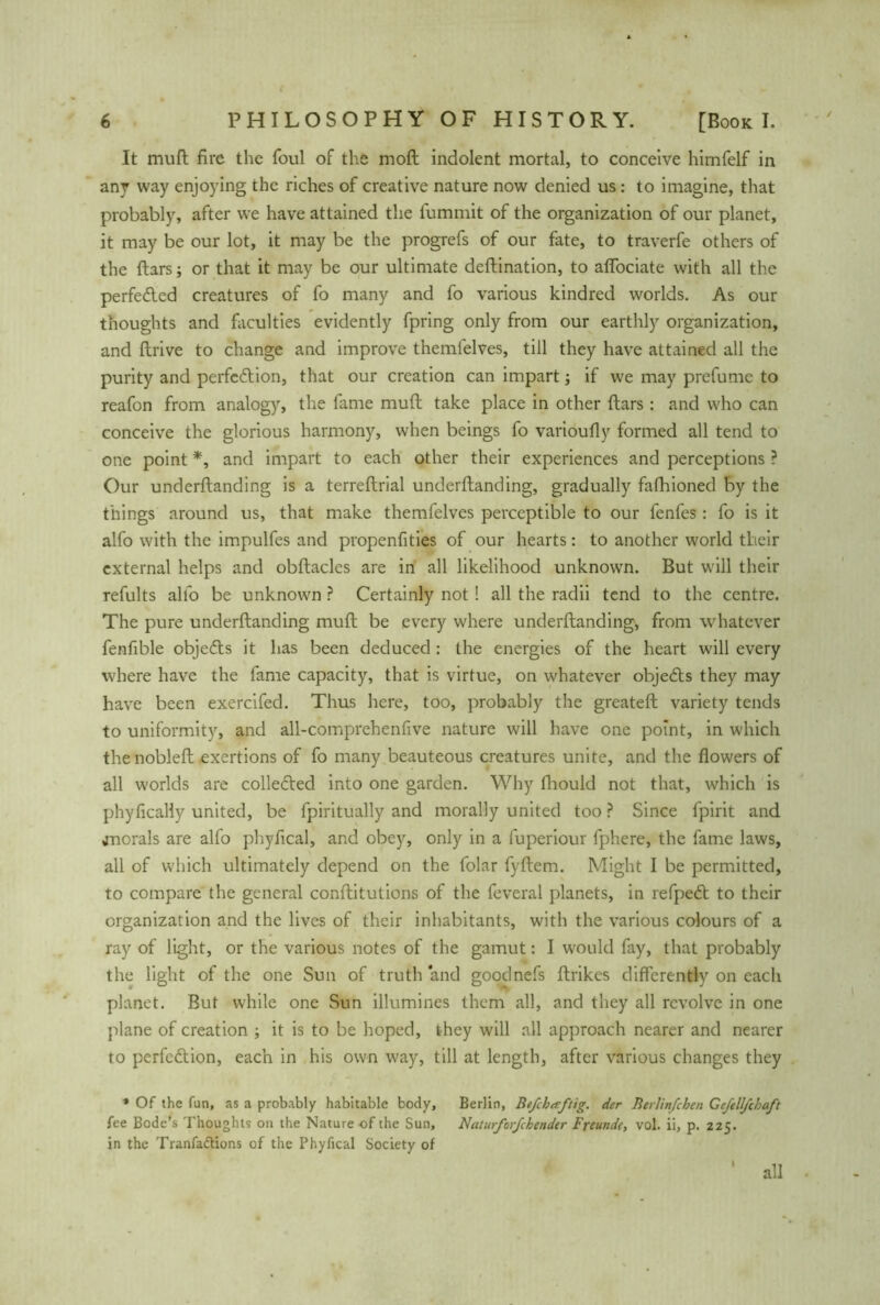 It muft fire the foul of the moft indolent mortal, to conceive himfelf in any way enjoying the riches of creative nature now denied us: to imagine, that probably, after we have attained the fummit of the organization of our planet, it may be our lot, it may be the progrefs of our fate, to traverfe others of the ftars; or that it may be our ultimate deftination, to affociate with all the perfected creatures of fo many and fo various kindred worlds. As our thoughts and faculties evidently fpring only from our earthly organization, and ftrive to change and improve themlelves, till they have attained all the purity and perfection, that our creation can impart; if we may prefumc to reafon from analogy, the fame muft take place in other ftars : and who can conceive the glorious harmony, when beings fo varioufly formed all tend to one point *, and impart to each other their experiences and perceptions ? Our underftanding is a terreftrial underftanding, gradually fafhioned by the things around us, that make themfelves perceptible to our fenfes: fo is it alfo with the impulfes and propenfities of our hearts: to another world their external helps and obftacles are in all likelihood unknown. But will their refults alfo be unknown ? Certainly not ! all the radii tend to the centre. The pure underftanding muft be every where underftanding, from whatever fenfible objedts it has been deduced : the energies of the heart will every where have the fame capacity, that is virtue, on whatever objedts they may have been exercifed. Thus here, too, probably the greateft variety tends to uniformity, and all-comprehenfive nature will have one point, in which the nobleft exertions of fo many beauteous creatures unite, and the flowers of all worlds are colledted into one garden. Why fhould not that, which is phyfically united, be fpiritually and morally united too ? Since fpirit and jnorals are alfo phyfical, and obey, only in a fuperiour fphere, the fame laws, all of which ultimately depend on the folar fyftem. Might I be permitted, to compare the general conftitutions of the feveral planets, in refpedt to their organization and the lives of their inhabitants, with the various colours of a ray of light, or the various notes of the gamut: I would fay, that probably the light of the one Sun of truth and goodnefs ftrikes differently on each planet. But while one Sun illumines them all, and they all revolve in one plane of creation ; it is to be hoped, they will all approach nearer and nearer to perfection, each in his own way, till at length, after various changes they * Of the fun, as a probably habitable body, Berlin, Befchaftig. der Berhnfchen Gefell/chaft fee Bode’s Thoughts on the Nature of the Sun, Naturfor/cbender Freunde, vol. ii, p. 225. in the Tranfactions of the Phyfical Society of all