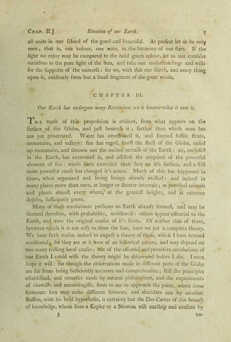 all unite in one fchool of the good and beautiful. At prefent let us be only men ; that is, one colour, one note, in the harmony of our ftars. If the light we enjoy may be compared to the mild green colour, let us not confider ourfelves as the pure light of the Sun, and take our underftandings and wills for the fupports of the univerfe: for we, with this our Earth, and every thing upon it, evidently form but a fmall fragment of the great whole. CHAPTER HL Our Earth has undergone many Revolutions ere it became zvhat it now is. T h e truth of this propofition is evident, from what appears on the furface of the Globe, and juft beneath it ; farther than which man has not yet penetrated. Water has overflowed it, and formed foflile ftrata, mountains, and valleys : fire has raged, burft the fhell of the Globe, railed up mountains, and thrown out the melted entrails of the Earth : air, enclofed in the Earth, has excavated it, and aflifted the eruption of the powerful element of fire : winds have exercifed their fury on it’s furface, and a ftill more powerful caufe has changed it’s zones. Much of this has happened in times, when organized and living beings already exifted: and indeed in many places .more than once, at longer or Ihorter intervals; as petrified animals and plants almoft every where, at the greateft heights, and at extreme depths, fufficiently prove. Many of thefe revolutions prefume an Earth already formed, and may be deemed therefore, with probability, accidental: others appear effential to the Earth, and were the original caufes of it’s form* Of neither clafs of them, between which it is not eafy to draw the line, have we yet a complete theory. We have little reafon indeed to expedt a theory of thofe, which I have termed accidental t for they are as it were of an hiftorical nature, and may depend on too many trifling local caufes: but of the effential and primitive revolutions of our Earth I cduld wifh the theory might be difeovered before I die. I even hope it will: for though the obfervations made in different parts of the Globe are far from being fufficiently accurate and comprchenfive ; ftill the principles eftablifhed, and remarks made by natural philofophers, and the experiments of chemifts and mineralogifts, feem to me to approach the point, where fome fortunate ken may unite different fciences, and elucidate one by another. Buffon, with his bold hypothefes, is certainly but the Des-Cartes of this branch of knowledge, whom foon a Kepler Gr a Newton will outftrip and confute by 3 un-
