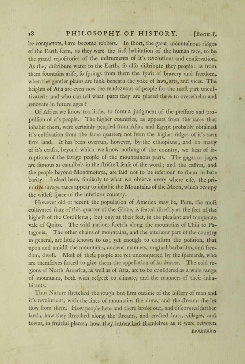 be conquerors, have become robbers. In fhort, the great mountainous ridges- of the Earth feem, as they were the fird habitation of the human race, to be the grand repofitories of the indruments of it’s revolutions and confervation. As they diftribute water to the Earth, fo alfo diftribute they people: as from them fountains arife, fo fprings from them the fpirit of bravery and freedom, when the gentler plains are funk beneath the yoke of laws, arts, and vices. The heights of Afia are even now the rendezvous of people for the moft part uncul- tivated : and who can tell what parts they are placed there to overwhelm and renovate in future ages ? Of Africa we know too little, to form a judgment of the prefiure and pro- pulfion of it’s people. The higher countries, as appears from the races that inhabit them, were certainly peopled from Alias and Egypt probably obtained it’s cultivation from the fame quarter* not from the higher ridges of it’s own firm land. It has been overrun, however, by the ethiopians j and on many of it’s coafts, beyond which we know nothing of the country, we hear of ir- ruptions of the favage people of the mountainous parts. The gagas or jages are famous as cannibals in the drifted fenfe of the word ; and the caffres, and the people beyond Monömotapa, are faid not to be inferiour to them in bar- barity. Indeed here, fimilarly to what we obferve every where elfe, the pri- mitive favage races appear to inhabit the Mountains of the Moon, which occupy the wideft fpace of the interiour country. However old or recent the population of America may be, Peru, the moft cultivated date of this quarter of the Globe, is feated direftly at the feet of the higheft of the Cordilleras ; but only at their feet, in the pleafant and temperate vale of Quito. The wild nations ftretch along the mountains of Chili to Pa- tagonia. The other chains of mountains, and the interiour part of the country in general, are little known to us s yet enough to confirm the pofition, that upon and amidft the mountains, ancient manners, original barbarifm, and free- dom, dwell. Moft of thefe people are yet unconquered by the fpaniards, who are themfelves forced to give them the appellation of los bravos. The cold re- gions of North America, as well as of Afia, are to be confidered as a wide range of mountains, both with refpeft to climate, and the manners of their inha- bitants. Thus Nature ftretched the rough but firm outline of the hiftory of man and it’s revolutions, with the lines of mountains Ihe drew, and the.dreams die let flow from them. How people here and there broke out, and dilcovered farther land j how they dretched along the dreams, and erefted huts, villages, and towns, in fruitful places j how they intrenched themfelves as it were between mountains