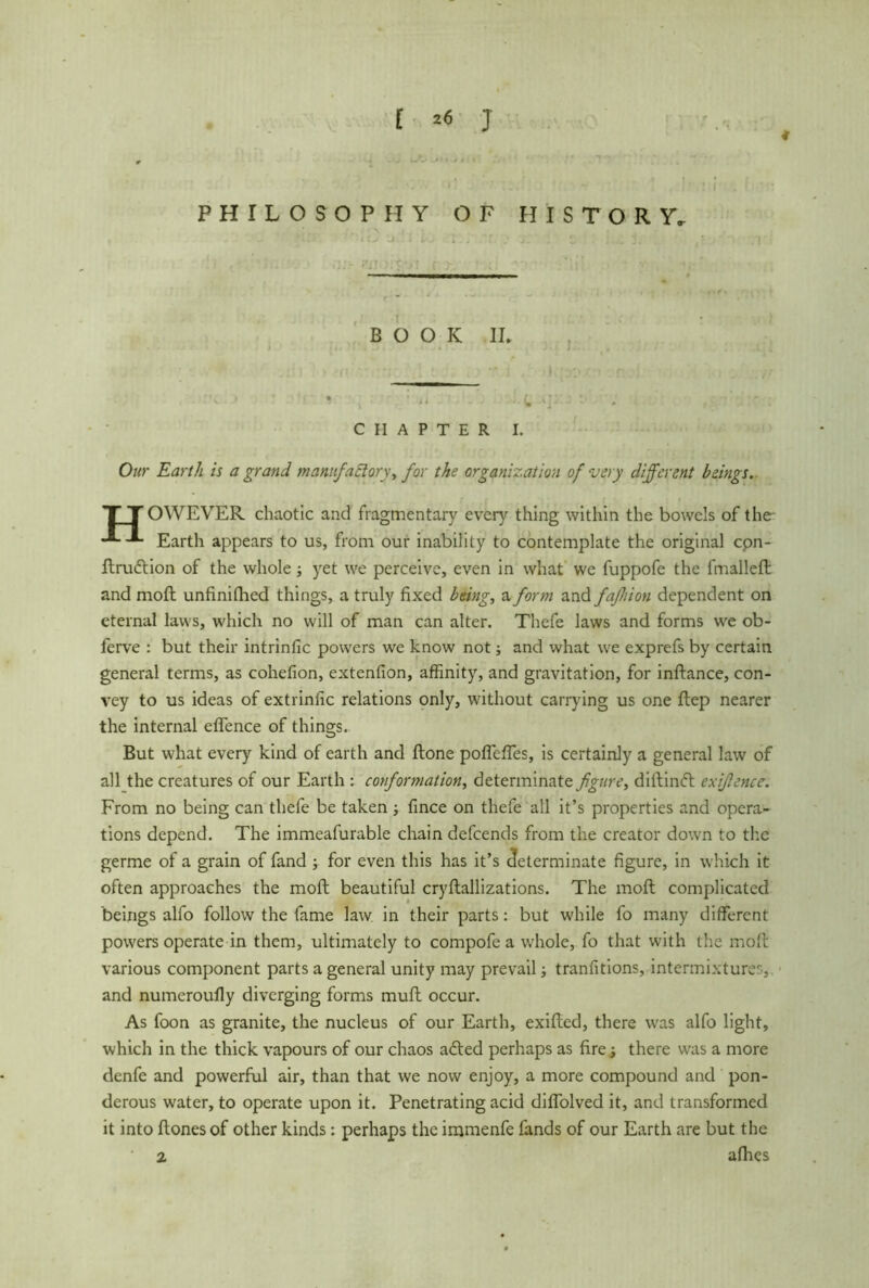 4 PHILOSOPHY OF HISTORY, BOOK II. :> ' '! * , l ■. 1 u .1 . j ’■ CHAPTER I. Ow Earth is a grand tnanufaffory, for the organization of very different beings. T T OWEVER chaotic and fragmentary ever}'- thing within the bowels of the Earth appears to us, from our inability to contemplate the original cpn- ftrudtion of the whole; yet we perceive, even in what we fuppofe the fmalleft and moft unfinifhed things, a truly fixed being, a form and faßiion dependent on eternal laws, which no will of man can alter. Thefe laws and forms we ob- ferve : but their intrinlic powers we know not and what we exprefs by certain general terms, as cohefion, extenfion, affinity, and gravitation, for inftance, con- vey to us ideas of extrinfic relations only, without carrying us one ftep nearer the internal eflence of things. But what every kind of earth and Hone poffeffes, is certainly a general law of all the creatures of our Earth : conformation, determinate figure, diftinft exifience. From no being can thefe be taken ; fince on thefe all it’s properties and opera- tions depend. The immeafurable chain defeends from the creator down to the germe of a grain of fand ; for even this has it’s determinate figure, in which it often approaches the moft beautiful cryftallizations. The moft complicated beings alfo follow the fame law in their parts: but while fo many different powers operate in them, ultimately to compofe a whole, fo that with the moft various component parts a general unity may prevail; tranutions, intermixtures, and numeroufly diverging forms muft occur. As foon as granite, the nucleus of our Earth, exifted, there was alfo light, which in the thick vapours of our chaos afted perhaps as fire; there was a more denfe and powerful air, than that we now enjoy, a more compound and pon- derous water, to operate upon it. Penetrating acid diffolved it, and transformed it into ftones of other kinds: perhaps the immenfe fands of our Earth are but the 2 alhes