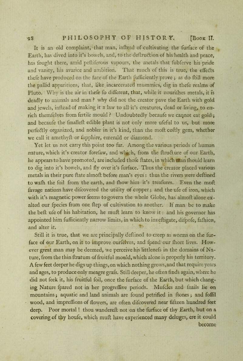 PHILOSOPHY OF HISTORY. aS [Book IT. It is an old complaint, that man, inftead of cultivating the furface of the Earth, has dived into it’s bowels, and, to the deftruftion of his health and peace, has fought there, amid peftiferous vapours, the metals that fubferve his pride and vanity, his avarice and ambition. That much of this is true, the effedls thefe have produced on the face of the Earth fufficiently prove ; as do ftiil more the pallid apparitions, that, like, incarcerated mummies, dig in thefe realms of Pluto. Why is the air in thefe fo different, that, while it nourilhes metals, it is deadly to animals and man ? why did not the creator pave the Earth with gold and jewels, inftead of making it a law to all it’s creatures, dead or living, to en- rich themfelves from fertile mould ? Undoubtedly becaufe we caijnot eat gold ; and becaufe the fmalleft edible plant is not only more ufeful to us, but more perfectly organized, and nobler in it’s kind, than the moft coftly gem, whether we call it amethyft or fapphire, emerald or diamond. Yet let us not carry this point too far. Among the various periods of human nature, which it’s creator forefaw, and whflch, from the ftrudure of our Earth, * he appears to have promoted, are included thofe ftates, in which titan fhouid learn to dig into it’s bowels, and fly over it’s furface. Thus the creator placed various metals in their pure ftate almoft before man’s eyes: thus the rivers were deftined towalh the foil from the earth, and thow him it’s treafures.- Even the moft lavage nations have difeovered the utility of copper; and the ufe of iron, which with it’s magnetic power feems to govern the whole Globe, has almoft alone ex- alted our fpecies from one ftep of cultivation to another. If man be to make the beft ufe of his habitation, he muft learn to know it: and his governor has appointed him fufiiciently narrow limits, in which to inveftigate, dilpofe, falhion, and alter it. Still it is true, that we are principally deftined to creep as worms on the fur- face of our Earth, on it to improve ourfelves, and fpend our fliort lives. How- ever great man may be deemed, we perceive his littlenefs in the domains of Na- ture, from the thin ftratum of fruitful mould, which alone is properly his territory. A few feet deeper he digs up things, on which nothing grows, and that require years and ages, to produce only meagre grafs. Still deeper, he often finds again, where he did not feek it, his fruitful foil, once the furface of the Earth, but which chang- ing Nature fpared not in her progreflive periods- Mufcles and fnails lie on mountains; aquatic and land animals are found petrified in ftones; and foflil wood, and impreflions of flowers, are often difeovered near fifteen hundred feet deep. Poor mortal! thou wandereft not on the furface of thy Earth, but on a covering of thy houfe, which muft have experienced many deluges, ere it could become