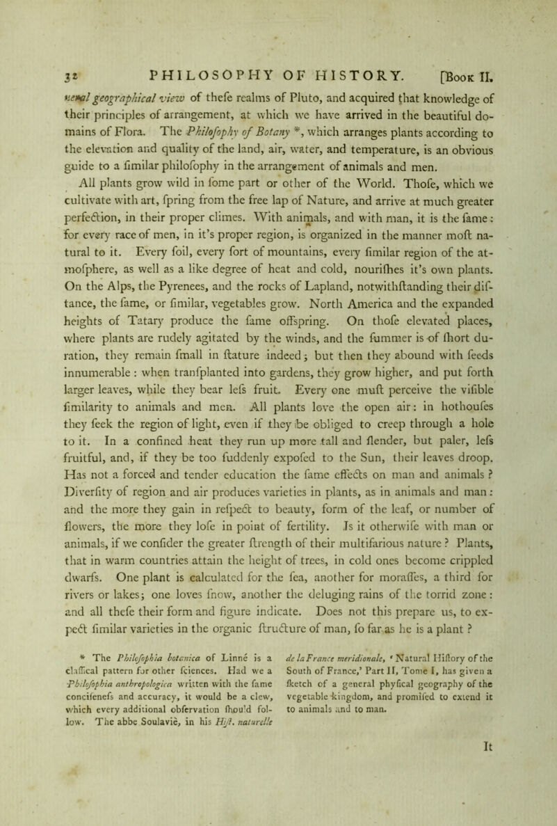 r.e*al geographical view of thefe realms of Pluto, and acquired that knowledge of their principles of arrangement, at which we have arrived in the beautiful do- mains of Flora. The Pkilofophy of Botany *, which arranges plants according to the elevation and quality of the land, air, water, and temperature, is an obvious guide to a fimilar philofophy in the arrangement of animals and men. All plants grow wild in fome part or other of the World. Thofe, which we cultivate with art, fpring from the free lap of Nature, and arrive at much greater perfe&ion, in their proper climes. With animals, and with man, it is the fame: for every race of men, in it’s proper region, is organized in the manner moll na- tural to it. Every foil, every fort of mountains, every fimilar region of the at- mofphere, as well as a like degree of heat and cold, nourishes it’s own plants. On the Alps, the Pyrenees, and the rocks of Lapland, notwithftanding their dif- tance, the fame, or fimilar, vegetables grow. North America and the expanded * heights of Tatary produce the fame offspring. On thofe elevated places, where plants are rudely agitated by the winds, and the fummer is of fhort du- ration, they remain fmall in ftature indeed; but then they abound with feeds innumerable : when tranfplanted into gardens, they grow higher, and put forth larger leaves, while they bear lefs fruit. Every one muft perceive the vifible fimilarity to animals and men. All plants love the open air: in hothoufes they feek the region of light, even if they .be obliged to creep through a hole to it. In a confined .heat they run up more tall and fiender, but paler, lefs fruitful, and, if they be too fuddenly expofed to the Sun, their leaves droop. Has not a forced and tender education the fame cftedls on man and animals ? Diverfity of region and air produces varieties in plants, as in animals and man: and the more they gain in refped; to beauty, form of the leaf, or number of flowers, the more they lofe in point of fertility. Ts it otherwife with man or animals, if we confider the greater flrength of their multifarious nature ? Plants, that in warm countries attain the height of trees, in cold ones become crippled dwarfs. One plant is calculated for the fea, another for moraffes, a third for rivers or lakes; one loves fnow, another the deluging rains of the torrid zone: and all thefe their form and figure indicate. Does not this prepare us, to ex- pert fimilar varieties in the organic flrudture of man, fo far as he is a plant ? * The Philofiphia lotcnica of Linne is a claflical pattern for other fciences. Had we a Pbilofopbia antbropologica written with the fame conciienefs and accuracy, it would be a clew, which every additional obfervation (hould fol- low. The abbe Soulavie, in his Hiß. naturelle de la France meridionale, ‘Natural Hiflory of the South of France,’ Part II, Tome I, has given a fketch of a general phyfical geography of the vegetable -kingdom, and promifed to extend it to animals and to man.