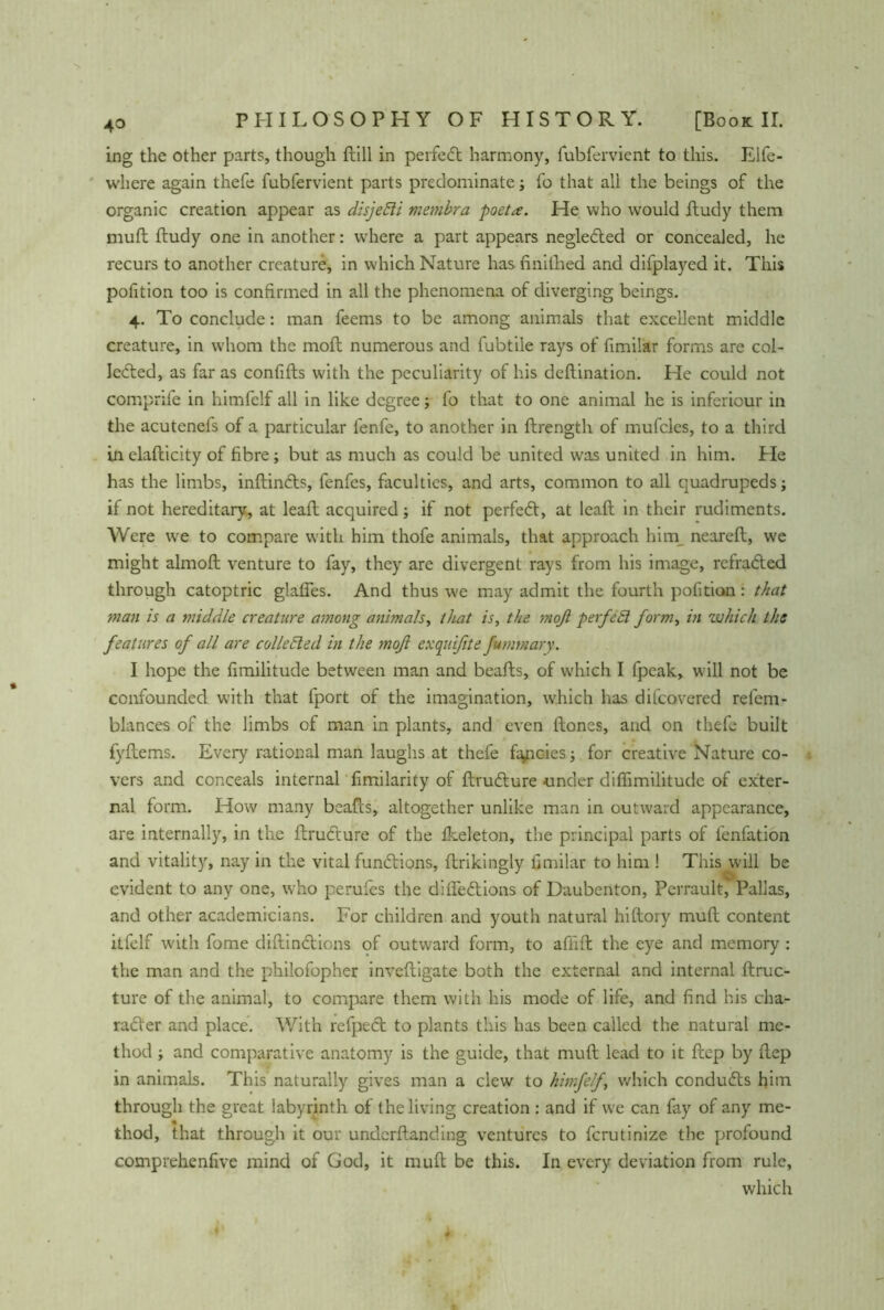 ing the other parts, though ftill in perfect harmony, fubfervient to this. Elfe- wliere again thefe fubfervient parts predominate j fo that all the beings of the organic creation appear as disjefii membra poet a. He who would ftudy them muft ftudy one in another: where a part appears negleCted or concealed, he recurs to another creature, in which Nature hasfinilhed and difplayed it. This pofition too is confirmed in all the phenomena of diverging beings. 4. To conclude: man feems to be among animals that excellent middle creature, in whom the moft numerous and fubtile rays of fimilar forms are col- lected, as far as confifts with the peculiarity of his deftination. Lie could not compnfe in himfelf all in like degree; fo that to one animal he is inferiour in the acutenefs of a particular fenfe, to another in ftrength of mufcles, to a third in elafticity of fibre; but as much as could be united was united in him. Lie has the limbs, inftinCts, fenfes, faculties, and arts, common to all quadrupeds; if not hereditary, at lead; acquired; if not perfedt, at leaft in their rudiments. Were we to compare with him thofe animals, that approach him neareft, we might almoft venture to fay, they are divergent rays from his image, refraCted through catoptric glafles. And thus we may admit the fourth pofition : that man is a middle creature among animals, that is, the moft perfed form, in which the features of all are collected in the moft exquifite fumtnary. I hope the fimilitude between man and beads, of which I fpeak, will not be confounded with that fport of the imagination, which has difeovered refem- blances of the limbs of man in plants, and even ftones, and on thefe built fyftems. Every rational man laughs at thefe fancies; for creative Nature co- vers and conceals internal fimilarity of ftruCture under diftimilitude of exter- nal form. How many beads, altogether unlike man in outward appearance, are internally, in the ftrudture of the fkeleton, the principal parts of fenfation and vitality, nay in the vital functions, ftrikingly fimilar to him ! This will be evident to any one, who perufes the diftedtions of Daubenton, Pcrrault, Pallas, and other academicians. For children and youth natural hiftory muft content itfelf with fome diftindtions of outward form, to affift the eye and memory : the man and the phiiofopher inveftigate both the external and internal ftruc- ture of the animal, to compare them with his mode of life, and find his cha- racter and place. With refpect to plants this has been called the natural me- thod ; and comparative anatomy is the guide, that muft lead to it ftep by ftep in animals. This naturally gives man a clew to himfelf, which condudts him through the great labyrinth of the living creation : and if we can fay of any me- thod, that through it our underftanding ventures to ferutinize the profound comprehenfive mind of God, it muft be this. In every deviation from rule, which