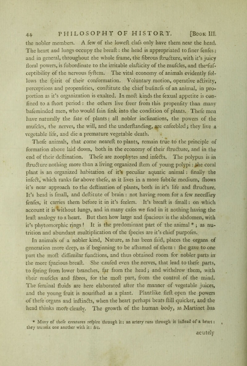 the nobler members. A few of the loweft clafs only have them near the head. The heart and lungs occupy the bread : the head is appropriated to finer fenfes : and in general, throughout the whole frame, the fibrous drudure, with it’s juicy iloral powers, is fubordinate to the irritable eladicity of the mufcles, and the'fuf- ceptibility of the nervous fyftem. The vital economy of animals evidently fol- lows the fpirit of their conformation. Voluntary motion, operative adivity, perceptions and propenfities, conflitute the chief bufinefs of an animal, in pro- portion as it’s organization is exalted. In mod kinds the fexual appetite is con- fined to a fliort period : the others live freer from this propenfity than many bafeminded men, who would fain fink into the condition of plants. Thele men have naturally the fate of plants: all nobler inclinations, the powers of the mufcles, the nerves, the will, and the underdanding, are enfeebled; they live a vegetable life, and die a premature vegetable death. Thofe animals, that come neared to plants, remain true to the principle of formation above laid down, both in the economy of their drudure, and in the end of their dedination. Thefe are zoophytes and infeds. The polypus is in drudure nothing more than a living organized dem of young polypi: jJie coral plant is an organized habitation of it’s peculiar aquatic animal: finally the infed, which ranks far above thefe, as it lives in a more fubtiie medium, (hows it’s near approach to the dedination of plants, both in it’s life and drudure. It’s head is fmall, and deditute of brain : not having room for a few neceflary fenfes, it carries them before it in it’s feelers. It’s bread is fmall: on which account it is without lungs, and in many cafes we find in it nothing having the lead analogy to a heart. But then how large and fpacious is the abdomen, with it’s phytomorphic rings! It is the predominant part of the animal * ; as nu- trition and abundant multiplication of the fpecies are it’s chief purpofes. In animals of a nobler kind, Nature, as has been faid, places the organs of generation more deep, as if beginning to be afliamed of them : die gave to one part the mod diffimilar fundions, and thus obtained room for nobler parts in the more fpacious bread. She caufed even the nerves, that lead to thefe parts, to fpring from lower branches, far from the head ■, and withdrew them, with their mufcles and fibres, for the mod part, from the control of the mind. The feminal fluids are here elaborated after the manner of vegetable juices, and the young fruit is nouriflied as a plant. Plant like fird open the powers of thefe organs and indinds, when the heart perhaps beats dill quicker, and the head thinks more clearly. The growth of the human body, as Martinet has • Many of thefe creatures refpire through it: an artery runs through it inftead of a heart: they transfix one another with it: &c. acutely