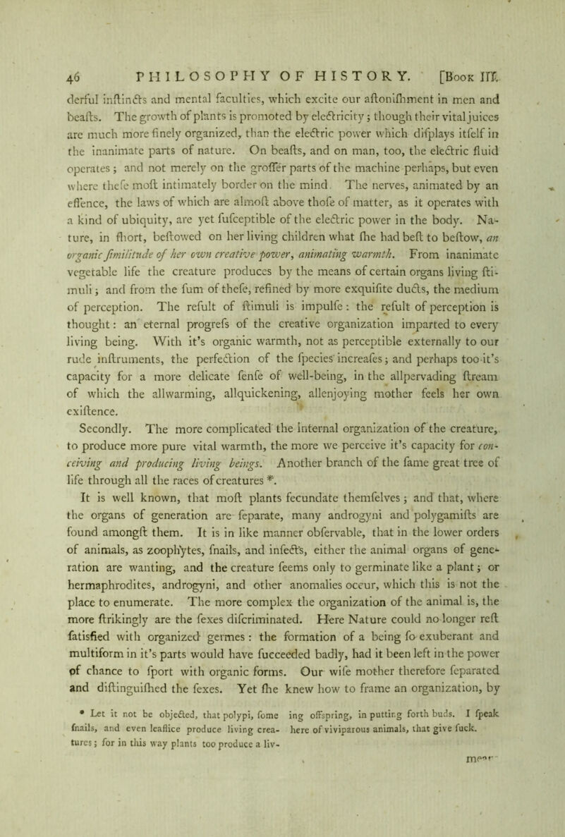 derful inftinds and mental faculties, which excite our aftonifnment in men and hearts. The growth of plants is promoted by electricity; though their vital juices are much more finely organized, than the electric power which difplays itfelf in the inanimate parts of nature. On hearts, and on man, too, the electric fluid operates ; and not merely on the großer parts of the machine perhaps, but even where thefe molt intimately border on the mind. The nerves, animated by an efience, the laws of which are almoft above thofe of matter, as it operates with a kind of ubiquity, are yet fufceptible of the electric power in the body. Na- ture, in fhort, bellowed on her living children what fhe had bell to bellow, an organic fimilitnde of her ctvn creative power, animating warmth. From inanimate vegetable life the creature produces by the means of certain organs living fti- muli s and from the fum of thefe, refined by more exquifite duds, the medium of perception. The refult of ftimuli is impulfe : the refult of perception is thought: an eternal progrefs of the creative organization imparted to every living being. With it’s organic warmth, not as perceptible externally to our rude inftruments, the perfedion of the fpecies' increafes; and perhaps too it’s capacity for a more delicate fenfe of well-being, in the allpervading ftream of which the allwarming, allquickening, allenjoying mother feels her own cxiftence. Secondly. The more complicated the internal organization of the creature, to produce more pure vital warmth, the more we perceive it’s capacity for con- ceiving and producing living beings. Another branch of the fame great tree of life through all the races of creatures *. It is well known, that moll plants fecundate themfelves; and that, where the organs of generation are feparate, many androgyni and polygamirts are found amongft them. It is in like manner obfervable, that in the lower orders of animals, as zoophytes, fnails, and infed's, either the animal organs of gene- ration are wanting, and the creature feems only to germinate like a plant; or hermaphrodites, androgyni, and other anomalies occur, which this is not the place to enumerate. The more complex the organization of the animal is, the more flrikingly are the fexes difcriminated. Here Nature could no longer reft fatisfied with organized- germes : the formation of a being fo exuberant and multiform in it’s parts would have fucceeded badly, had it been left in the power of chance to fport with organic forms. Our wife mother therefore feparated and diftinguifhed the fexes. Yet fhe knew how to frame an organization, by • Let it not be objedted, that polypi, fome ing offspring, in putting forth buds. I fpeak fnails, and even Ieaflice produce living crea- here of viviparous animals, that give luck, turcs; for in this way plants too produce a liv- m(“,r