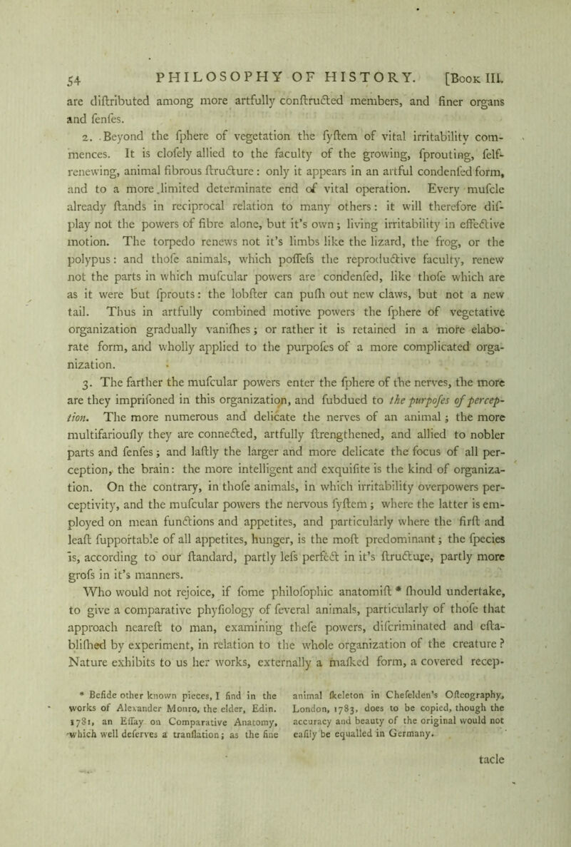 are diftributed among more artfully conftruCled members, and finer organs and fenfes. 2. Beyond the fphere of vegetation the fyftem of vital irritabilitv com- mences. It is clofely allied to the faculty of the growing, fprouting, felf- renewing, animal fibrous ftru&ure : only it appears in an artful condenled form, and to a more .limited determinate end o£ vital operation. Every mufcle already ftands in reciprocal relation to many others: it will therefore dis- play not the powers of fibre alone, but it’s own; living irritability in effective motion. The torpedo renews not it’s limbs like the lizard, the frog, or the polypus: and thofe animals, which pofifefs the reproductive faculty, renew not the parts in which mufcular powers are condenfed, like thofe which are as it were but fprouts: the lobfter can pufii out new claws, but not a new tail. Thus in artfully combined motive powers the fphere of vegetative organization gradually vanifhes; or rather it is retained in a more elabo- rate form, and wholly applied to the purpofes of a more complicated orga- nization. 3. The farther the mufcular powers enter the fphere of the nerves, the more are they imprifoned in this organization, and fubdued to the purpofes of percep- tion. The more numerous and delicate the nerves of an animal; the more multifarioufly they are connected, artfully {Lengthened, and allied to nobler parts and fenfes; and laftly the larger and more delicate the focus of all per- ception, the brain: the more intelligent and exquifite is the kind of organiza- tion. On the contrary, in thofe animals, in which irritability overpowers per- ceptivity, and the mufcular powers the nervous fyftem; where the latter is em- ployed on mean functions and appetites, and particularly where the firft and leaft fupportable of all appetites, hunger, is the moft predominant; the fpecies is, according to our ftandard, partly lefs perfect in it’s ftruCtufe, partly more grofs in it’s manners. Who would not rejoice, if fome philofophic anatomift * fhould undertake, to give a comparative phyfiology of feveral animals, particularly of thofe that approach neareft to man, examining thefe powers, diferiminated and efta- blifhed by experiment, in relation to the whole organization of the creature ? Nature exhibits to us her works, externally a malked form, a covered recep- * Befide other known pieces, I find in the animal (keleton in Chefeklen’s Oftcography, works of Alexander Monro, the elder, Edin. London, 1783, does to be copied, though the 1781, an ElTay on Comparative Anatomy, accuracy and beauty of the original would not •which well deferves a tranflation; as the fine eafiiy be equalled in Germany. tacle