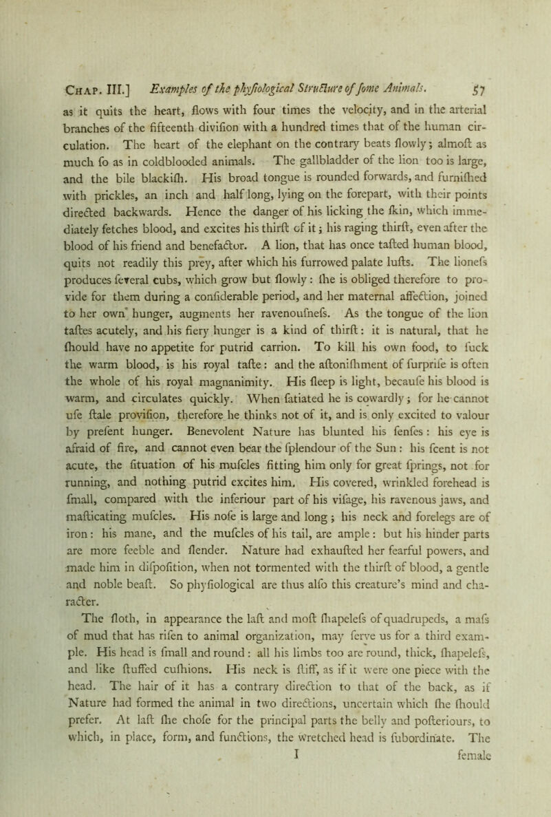 Chap. III.] Examples of the phyfiological StruElure of fome Animals. $7 as it quits the heart, flows with four times the velocity, and in the arterial branches of the fifteenth divifion with a hundred times that of the human cir- culation. The heart of the elephant on the contrary beats flowly; almoft as much fo as in coldblooded animals. The gallbladder of the lion too is large, and the bile blackifh. His broad tongue is rounded forwards, and furnifhed with prickles, an inch and half long, lying on the forepart, with their points directed backwards. Hence the danger of his licking the fkin, which imme- diately fetches blood, and excites his third of it j his raging third, even after the blood of his friend and benefaCtor. A lion, that has once taded human blood, quits not readily this prey, after which his furrowed palate luds. The lionefs produces fereral cubs, which grow but flowly : (he is obliged therefore to pro- vide for them during a confiderable period, and her maternal affeCtion, joined to her own hunger, augments her ravenoufnefs. As the tongue of the lion tades acutely, and his fiery hunger is a kind of third: it is natural, that he fhould have no appetite for putrid carrion. To kill his own food, to luck the warm blood, is his royal tade: and the adonifhment of furprifie is often the whole of his royal magnanimity. His deep is light, becaufe his blood is warm, and circulates quickly. When fatiated he is cowardly; for he cannot ufe dale provifion, therefore he thinks not of it, and is only excited to valour by prefent hunger. Benevolent Nature has blunted his fenfes : his eye is afraid of fire, and cannot even bear the fplendour of the Sun : his fcent is not acute, the fituation of his mufcles fitting him only for great fprings, not for running, and nothing putrid excites him. His covered, wrinkled forehead is fmall, compared with the inferiour part of his vifage, his ravenous jaws, and madicating mufcles. His nofe is large and long ; his neck and forelegs are of iron: his mane, and the mufcles of his tail, are ample: but his hinder parts are more feeble and flender. Nature had exhauded her fearful powers, and made him in dilpofition, when not tormented with the third of blood, a gentle and noble bead. So phyfiological are thus alfo this creature’s mind and cha- racter. The doth, in appearance the lad and mod fhapelefs of quadrupeds, a mafs of mud that has rifen to animal organization, may ferve us for a third exam- ple. His head is fmall and round : all his limbs too are round, thick, fhapelefs, and like duffed cufhions. His neck is diff, as if it were one piece with the head. The hair of it has a contrary direction to that of the back, as if Nature had formed the animal in two directions, uncertain which fhe fhould prefer. At lad fhe chofe for the principal parts the belly and poderiours, to which, in place, form, and functions, the wretched head is fubordinate. The „ I female