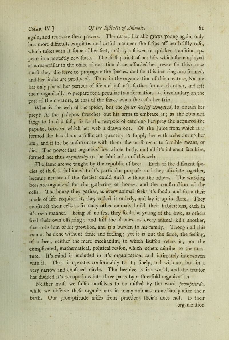 again, and renovate their powers. The caterpillar alfo grows young again, only in a more difficult, exquifite, and artful manner : fhe {trips off her'briftly cafe, which takes with it fome of her feet, and by a flower or quicker tranfition ap- pears in a perfectly new ftate. The firft period of her life, which (he employed as a caterpillar in the office of nutrition alone, afforded her powers for this : now muß: they alfo ferve to propagate the fpecies, and for this her rings are formed, and her limbs are produced. Thus, in the organization of this creature, Nature has only placed her periods of life and inftin&s farther from each other, and left them organically to prepare for a peculiar transformation—as involuntary on the part of the creature, as that of the fnake when (Ire caffs her fldn. What is the web of the fpider, but the fpider herfelf elongated^ to obtain her prey ? As the polypus ftretches out his arms to embrace it; as fhe obtained fangs to hold it faff; fo for the purpofe of catching her prey file acquired the papilke, between which her web is drawn out. Of the juice from which it is formed fhe has about a fufficient quantity to fupply her with webs during her life ; and if fire be unfortunate with them, fhe muff recur to forcible means, or die. The power that organized her whole body, and all it’s inherent faculties, formed her thus organically to the fabrication of this web. The. fame are we taught by the republic of bees. Each of the different fpe- cies of thefe is fafhioned to it’s particular purpofe: and they affociate together, becaufe neither of the fpecies could exift without the others. The working bees are organized for the gathering of honey, and the conftrudion of the cells. The honey they gather, as every animal feeks it’s food : and flnee their mode of life requires it, they colled it orderly, and lay it up in ftore. They conftrud their cells as fo many other animals build their habitations, each in it’s own manner. Being of no fex, they feed the young of the hive, as others feed their own offspring; and kill the drones, as every animal kills another, that robs him of his provifion, and is a burden to his family. Though all this cannot be done without fenfe and feeling j yet it is but the fenfe, the feeling, of a bee; neither the mere mechanifm, to which Buffon refers it; nor the complicated, mathematical, political reafon, which others axcribe to the crea- ture. It’s mind is included in it’s organization, and intimately interwoven with it. Thus it operates conformably to it; finely, and with art, but in a very narrow and confined circle. The beehive is it’s world, and the creator has divided it’s occupations into three parts by a threefold organization. Neither muff we fuffer ourfelves to be milled by the word promptitude, while we obferve thefe organic arts in many animals immediately after their birth. Our promptitude arifes from practice 5 their’s does not. Is their organization