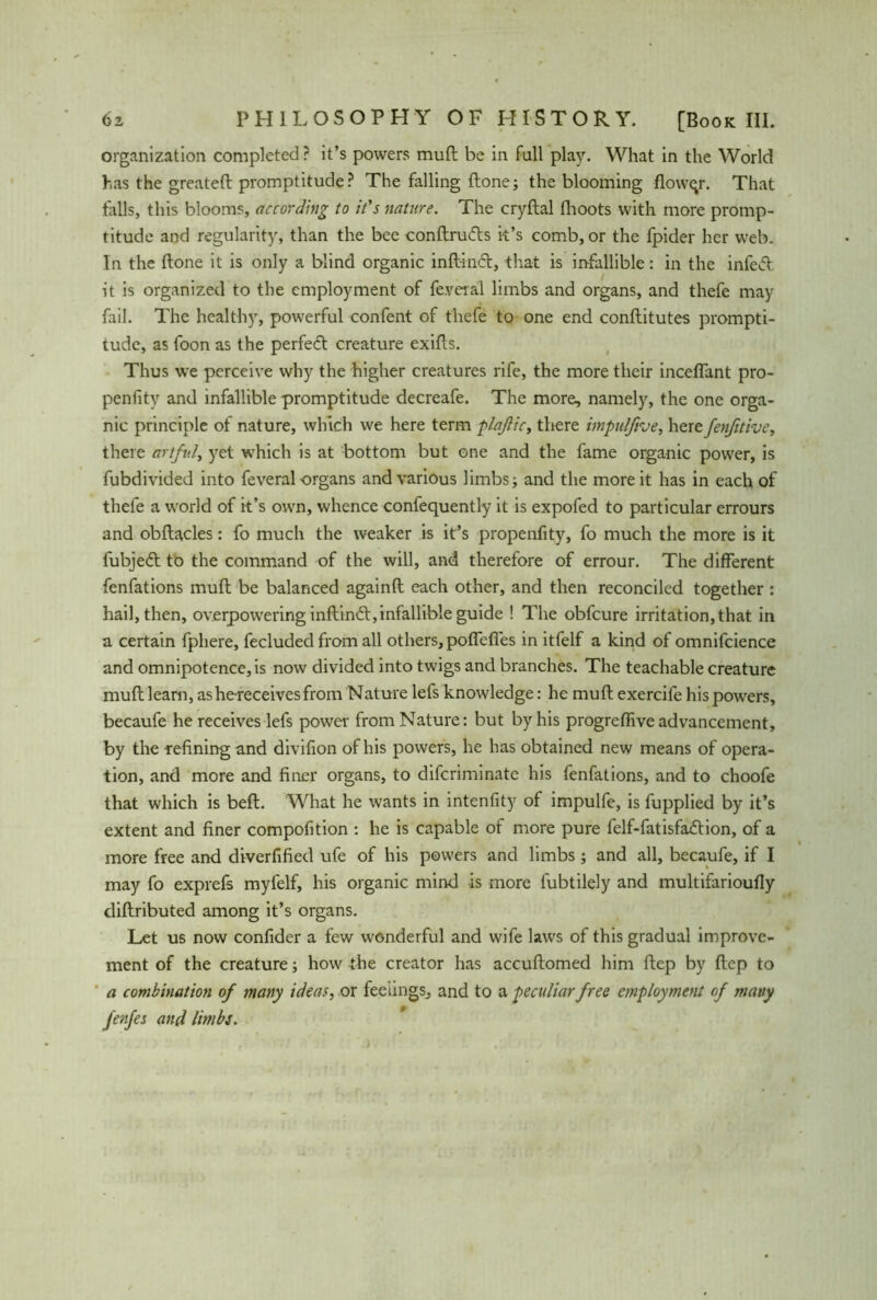 organization completed? it’s powers mull be in full play. What in the World has the greateff promptitude? The falling flone; the blooming flower. That falls, this blooms, according to it's nature. The cryftal fhoots with more promp- titude and regularity, than the bee conftru&s k’s comb, or the fpider her web. In the flone it is only a blind organic inffincf, that is infallible: in the infeff it is organized to the employment of fe.veral limbs and organs, and thefe may fail. The healthy, powerful confent of thefe to one end conflitutes prompti- tude, as foon as the perfect creature exifls. Thus we perceive why the higher creatures rife, the more their inceffant pro- penfity and infallible promptitude decreafe. The more, namely, the one orga- nic principle of nature, which we here term plaflic, there impulfive, herefenfitive, there artful, yet which is at bottom but one and the fame organic power, is fubdivided into feveral organs and various limbs; and the more it has in each of thefe a world of it’s own, whence confequently it is expofed to particular errours and obflacles: fo much the weaker is it’s propenfity, fo much the more is it fubjedt to the command of the will, and therefore of errour. The different fenfations muff be balanced againfl each other, and then reconciled together : hail, then, overpowering inffindf, infallible guide ! The obfeure irritation, that in a certain fphere, fecluded from all others, poflcfies in itfelf a kind of omnifcience and omnipotence, is now divided into twigs and branches. The teachable creature muff learn, ashereceivesfrom Nature lefs knowledge: he muff exercife his powers, becaufe he receives lefs power from Nature: but by his progreffive advancement, by the defining and divifion of his powers, he has obtained new means of opera- tion, and more and finer organs, to diferiminate his fenfations, and to choofe that which is beff. What he wants in intenfity of impulfe, is fupplied by it’s extent and finer compofition : he is capable of more pure felf-fatisfadtion, of a more free and diverfified ufe of his powers and limbs; and all, becaufe, if I may fo exprefs myfelf, his organic mind is more fubtilely and multifarioufly diffributed among it’s organs. Let us now confider a few wonderful and wife laws of this gradual improve- ment of the creature; how the creator has accuffomed him ffep by ffep to a combination of many ideas, or feelings, and to a peculiar free employment of many fenfes and limbs.