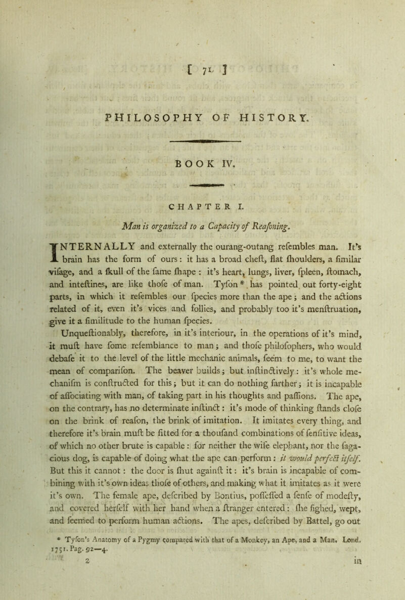 PHILOSOPHY OF HISTORY. BOOK IV. CHAPTER I. Man is organized to a Capacity of Reafoning. INTERNALLY and externally the ourang-outang refembles man. IFs brain has the form of ours: it has a broad cheft, flat Ihoulders, a fimilar vilage, and a Ikull of the fame Ihape : it’s heart, lungs, liver, fpleen, ftomach, and inteftines, are like thofe of man. Tyfon*.has pointed out forty-eight parts, in which it refembles our fpecies more than the ape; and the a&ions related of it, even it’s vices and follies, and probably too it’s menftruation, give it a fimilitude to the human fpecies. Unqueftionably, therefore, in it’s interiour, in the operations of it’s mind, it mull have fome refembiance to man; and thofe philofophers, who would debafe it to the level of the little mechanic animals, feem to me, to want the mean of comparifon. The beaver builds; but inftin&ively: it’s whole me- chanifm is conflruded for this; but it can do nothing farther it is incapable of aflociating with man, of taking part in his thoughts and paflions. The ape, on the contrary, has no determinate inftinbt: it’s mode of thinking Hands clofe on the brink of reafon, the brink of imitation. It imitates every thing, and therefore it’s brain mull be fitted for a thoufand combinations of fenfitive ideas, of which no other brute is capable: for neither the wife elephant, nor the faga- cious dog, is capable of doing what the ape can perform: it would p erf eft itfelf. But this it cannot: the door is (hut againft it: it’s brain is incapable of com- bining v. ith it’s own ideas thofe of others, and making what it imitates as it were it’s own. The female ape, defcribed by Bontius, poflefled a fenfe of modefly, and covered herfelf with her hand when a ftranger entered : the fighed, wept, and feemed to perform human adtions. The apes, defcribed by Battel, go out * TyTon’s Anatomy of a Pygmy compared with that of a Monkey, an Ape^ and a Man. Lond, 1751.Pag.g2—4. 2 m