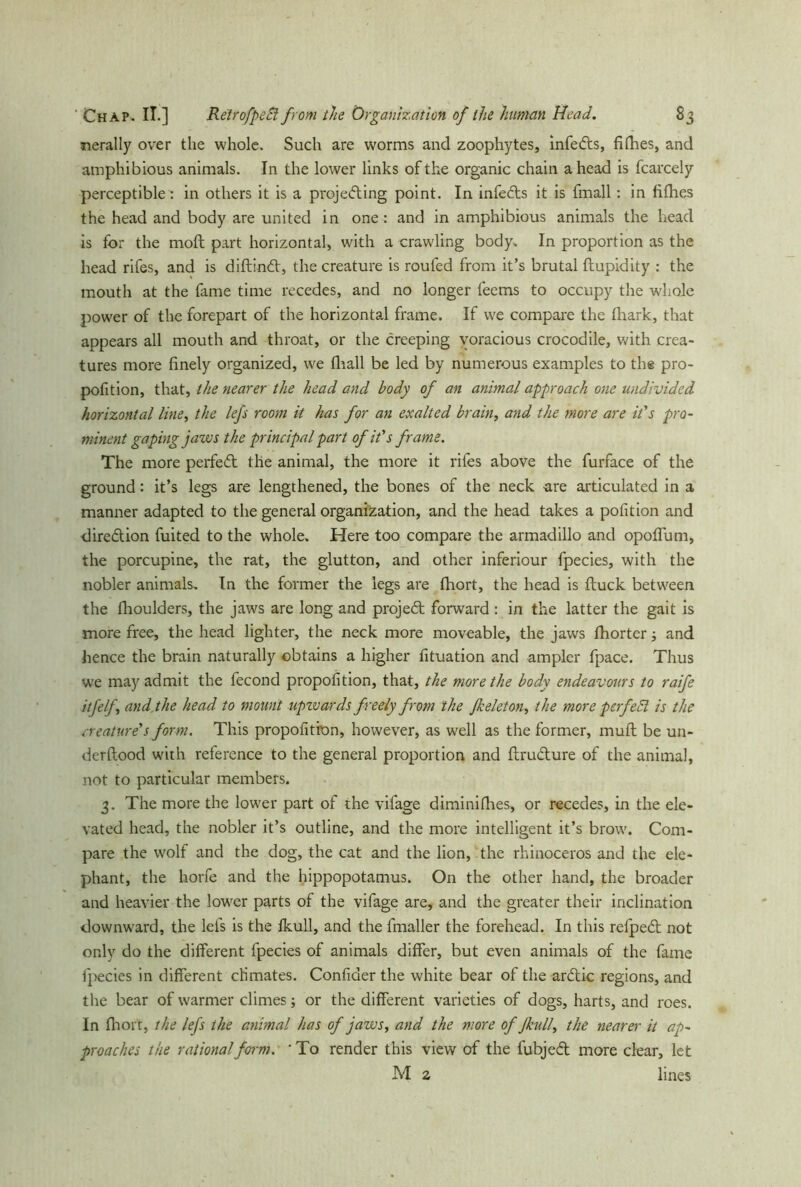 nerally over the whole. Such are worms and zoophytes, infe&s, fifties, and amphibious animals. In the lower links of the organic chain ahead is fcarcely perceptible: in others it is a projecting point. In infeCts it is fmall: in fifhes the head and body are united in one: and in amphibious animals the head is for the moft part horizontal, with a crawling body. In proportion as the head rifes, and is diftinCt, the creature is roufed from it’s brutal ftupidity : the mouth at the fame time recedes, and no longer feems to occupy the whole power of the forepart of the horizontal frame. If we compare the fhark, that appears all mouth and throat, or the creeping voracious crocodile, with crea- tures more finely organized, we fhall be led by numerous examples to the pro- pofition, that, the nearer the head and body of an animal approach one undivided horizontal line, the lefs room it has for an exalted brain, and the more are it's pro- minent gaping jaws the principal part of it's frame. The more perfeCt the animal, the more it riles above the furface of the ground: it’s legs are lengthened, the bones of the neck are articulated in a manner adapted to the general organization, and the head takes a pofition and direction fuited to the whole. Here too compare the armadillo and opoffum, the porcupine, the rat, the glutton, and other inferiour fpecies, with the nobler animals. In the former the legs are fhort, the head is ftuck between the fhoulders, the jaws are long and projeCt forward : in the latter the gait is more free, the head lighter, the neck more moveable, the jaws fhorter; and hence the brain naturally obtains a higher fituation and ampler fpace. Thus we may admit the fecond proportion, that, the more the body endeavours to raife itfelf, and, the head to mount upwards freely from the fkeleton, the more pcrfeEl is the creature's form. This propofition, however, as well as the former, mufl be un- derflood with reference to the general proportion and flruClure of the animal, not to particular members. 3. The more the lower part of the vifage diminifhes, or recedes, in the ele- vated head, the nobler it’s outline, and the more intelligent it’s brow. Com- pare the wolf and the dog, the cat and the lion, the rhinoceros and the ele- phant, the horfe and the hippopotamus. On the other hand, the broader and heavier the lower parts of the vifage are, and the greater their inclination downward, the lefs is the fkull, and the fmaller the forehead. In this refpeCt not only do the different fpecies of animals differ, but even animals of the fame fpecies in different climates. Confider the white bear of the arCtic regions, and the bear of warmer climes; or the different varieties of dogs, harts, and roes. In fhort, the lefs the animal has of jaws, and the more of Jkull, the nearer it ap- proaches the rational form. ' To render this view of the fubjeCl more clear, let M 2 lines