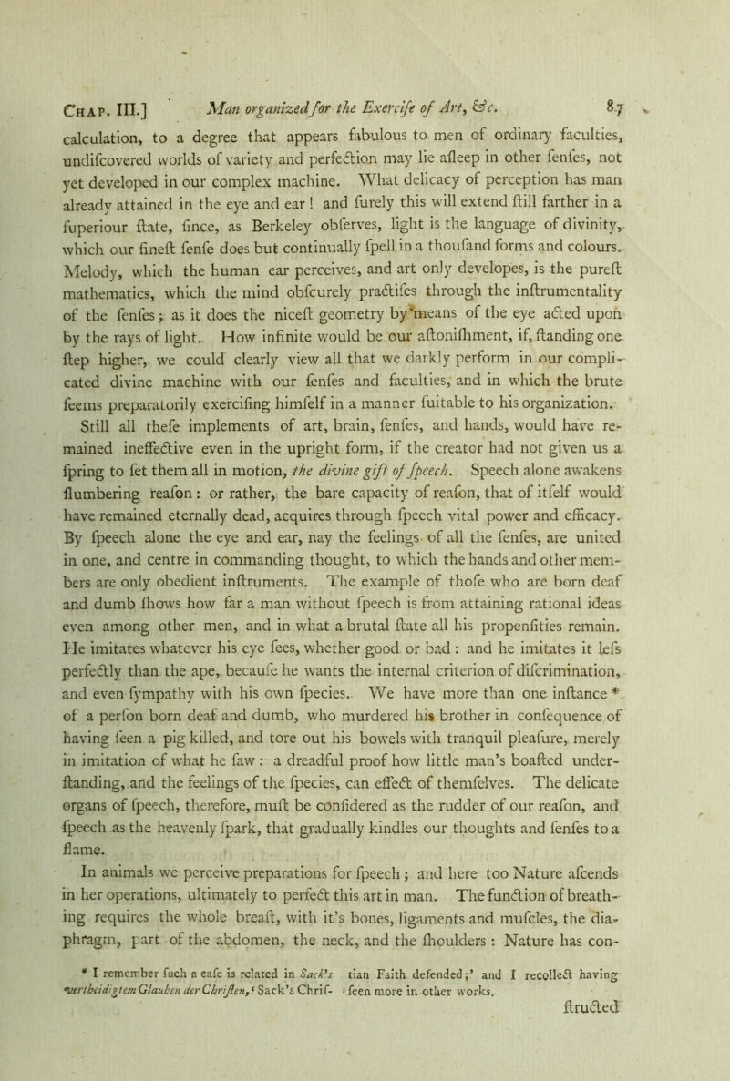 calculation, to a degree that appears fabulous to men of ordinary faculties, undifcovered worlds of variety and perfection may lie afleep in other fenfes, not yet developed in our complex machine. What delicacy of perception has man already attained in the eye and ear ! and furely this will extend dill farther in a fu peri our ftate, fince, as Berkeley obferves, light is the language of divinity, which our fined fenfe does but continually fpell in a thoufand forms and colours. Melody, which the human ear perceives, and art only developes, is the purefl mathematics, which the mind obfcurely pradifes through the indrumentality of the fenfes; as it does the niceft geometry by‘means of the eye aded upon by the rays of light.. How infinite would be our adonifhment, if, (landing one flep higher,, we could clearly view all that we darkly perform in our compli- cated divine machine with our fenfes and faculties, and in which the brute feems preparatorily exercifing himfelf in a manner fuitable to his organization. Still all thefe implements of art, brain, fenfes, and hands, would have re- mained ineffedive even in the upright form, if the creator had not given us a fpring to fet them all in motion, the divine gift of fpeech. Speech alone aw'akens (lumbering reafon : or rather, the bare capacity of reafon, that of itfelf would have remained eternally dead, acquires through fpeech vital power and efficacy. By fpeech alone the eye and ear, nay the feelings of all the fenfes, are united in one, and centre in commanding thought, to which the hands.and other mem- bers are only obedient inftruments. The example of thofe who are born deaf and dumb (hows how far a man without fpeech is from attaining rational ideas even among other men, and in what a brutal (late all his propenfities remain. He imitates whatever his eye fees, whether good or bad : and he imitates it lefs perfedly than the ape, becaufe he wants the internal criterion of difcrimination, and even fympathy with his own fpecies. We have more than one inftance * of a perfon born deaf and dumb, who murdered his brother in confequence of having feen a pig killed, and tore out his bowels with tranquil pleafure, merely in imitation of what he faw : a dreadful proof how little man’s boafted under- dandi ng, and the feelings of the fpecies, can effed of themfelves. The delicate organs of fpeech, therefore, mud be confidered as the rudder of our reafon, and fpeech as the heavenly fpark, that gradually kindles our thoughts and fenfes to a flame. In animals we perceive preparations for fpeech; and here too Nature afcends in her operations, ultimately to perfed this art in man. Thefundion of breath- ing requires the whole bread, with it’s bones, ligaments and mufcles, the dia- phragm, part of the abdomen, the neck, and the fhoulders: Nature has con- * I remember fuch a cafe is related in Sack's tian Faith defended;’ and I recolleft having «vertbeidigtem Glauben der Cbrißen, • Sack’s Chrif- • feen more in other works. druded